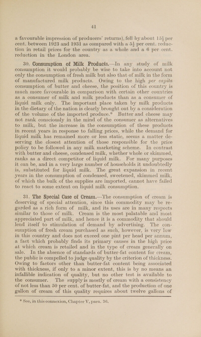 a favourable impression of producers’ returns), fell by about 154 per cent. between 1923 and 1931 as compared with a 54 per cent. reduc- tion in retail prices for the country as a whole and a 6 per cent. reduction in the London area. 30. Consumption of Milk Products.—In any study of milk consumption it would probably be wise to take into account not only the consumption of fresh milk but also that of milk in the form of manufactured milk products. Owing to the high per capita consumption of butter and cheese, the position of this country is much more favourable in comparison with certain other countries as a consumer of milk and milk products than as a consumer of liquid milk only. The important place taken by milk products in the dietary of the nation is clearly brought out by a consideration of the volume of the imported produce.* Butter and cheese may not rank consciously in the mind of the consumer as alternatives to milk, but the increase in the consumption of these products in recent years in response to falling prices, while the demand for liquid milk has remained more or less static, seems a matter de- serving the closest attention of those responsible for the price policy to be followed in any milk marketing scheme. In contrast with butter and cheese, condensed milk, whether whole or skimmed, ranks as a direct competitor of liquid milk. For many purposes it can be, and in a very large number of households it undoubtedly is, substituted for liquid milk. The great expansion in recent years in the consumption of condensed, sweetened, skimmed milk, of which the bulk of the supplies are imported, cannot have failed to react to some extent on liquid milk consumption. 31. The Special Case of Cream.—The consumption of cream is deserving of special attention, since this commodity may be re- garded as a rich form of milk, and its uses are in many respects similar to those of milk. Cream is the most palatable and most appreciated part of milk, and hence it is a commodity that should lend itself to stimulation of demand by advertising. The con- sumption of fresh cream purchased as such, however, is very low in this country and does not exceed one pint per head per annum, a fact which probably finds its primary causes in the high price at which cream is retailed and in the type of cream generally on sale. In the absence of standards of butter-fat content for cream, the public is compelled to judge quality by the criterion of thickness. Owing to factors other than butter-fat content being associated with thickness, if only to a minor extent, this is by no means an infallible indication of quality, but no other test is available to the consumer. ‘The supplyis mostly of cream with a consistency of not less than 50 per cent. of butter-fat, and the production of one gallon of cream of this quality requires about twelve gallons of * See, in this connexion, Chapter V, para. 36.