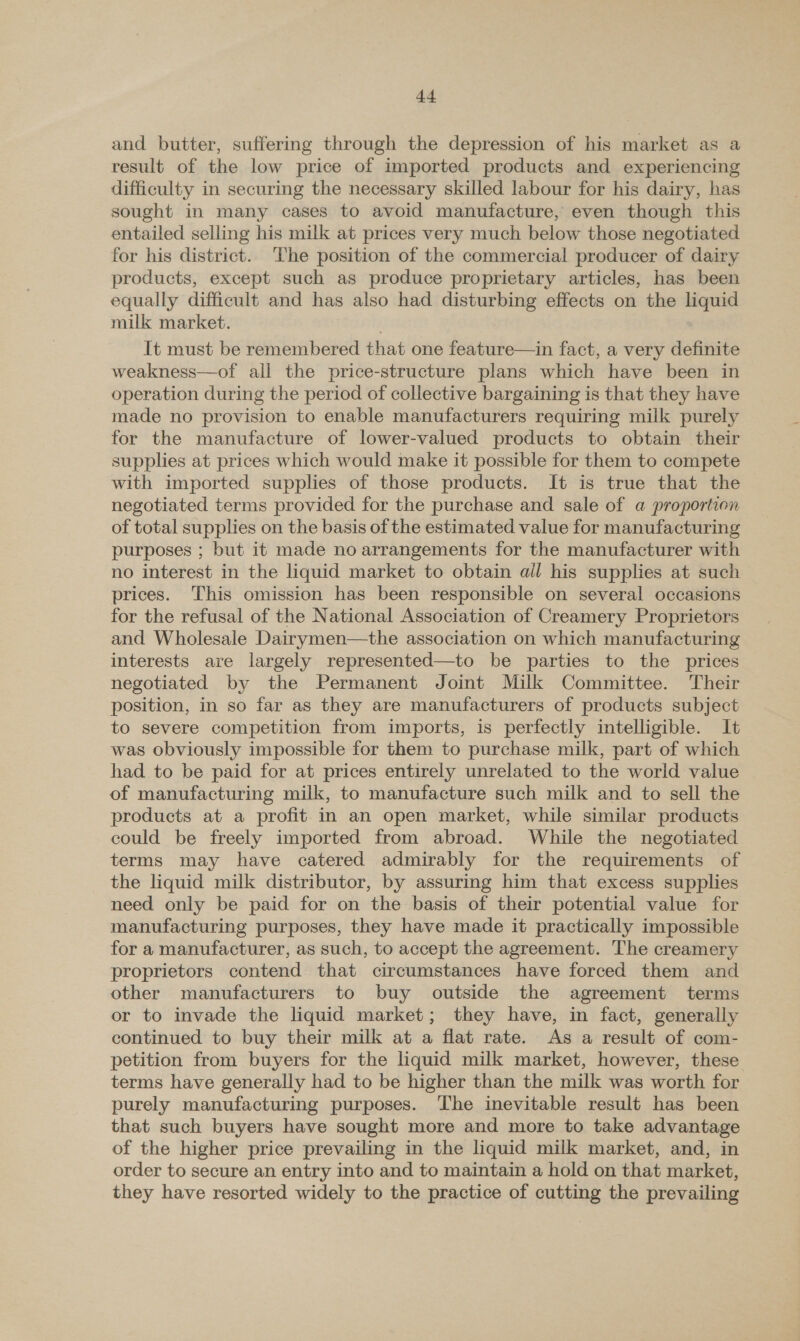 and butter, suffering through the depression of his market as a result of the low price of imported products and experiencing difficulty in securing the necessary skilled labour for his dairy, has sought in many cases to avoid manufacture, even though this entailed selling his milk at prices very much below those negotiated for his district. The position of the commercial producer of dairy products, except such as produce proprietary articles, has been equally difficult and has also had disturbing effects on the liquid milk market. It must be remembered that one feature—in fact, a very definite weakness—of all the price-structure plans which have been in operation during the period of collective bargaining is that they have made no provision to enable manufacturers requiring milk purely for the manufacture of lower-valued products to obtain their supplies at prices which would make it possible for them to compete with imported supplies of those products. It is true that the negotiated terms provided for the purchase and sale of a proportion of total supplies on the basis of the estimated value for manufacturing purposes ; but it made no arrangements for the manufacturer with no interest in the liquid market to obtain ail his supplies at such prices. This omission has been responsible on several occasions for the refusal of the National Association of Creamery Proprietors and Wholesale Dairymen—the association on which manufacturing interests are largely represented—to be parties to the prices — negotiated by the Permanent Joint Milk Committee. Their position, in so far as they are manufacturers of products subject to severe competition from imports, is perfectly intelligible. It was obviously impossible for them to purchase milk, part of which had to be paid for at prices entirely unrelated to the world value of manufacturing milk, to manufacture such milk and to sell the products at a profit in an open market, while similar products could be freely imported from abroad. While the negotiated terms may have catered admirably for the requirements of the liquid milk distributor, by assuring him that excess supplies need only be paid for on the basis of their potential value for manufacturing purposes, they have made it practically impossible for a manufacturer, as such, to accept the agreement. The creamery proprietors contend that circumstances have forced them and other manufacturers to buy outside the agreement terms or to invade the liquid market; they have, in fact, generally continued to buy their milk at a flat rate. As a result of com- petition from buyers for the liquid milk market, however, these terms have generally had to be higher than the milk was worth for purely manufacturing purposes. ‘The inevitable result has been that such buyers have sought more and more to take advantage of the higher price prevailing in the liquid milk market, and, in order to secure an entry into and to maintain a hold on that market, they have resorted widely to the practice of cutting the prevailing