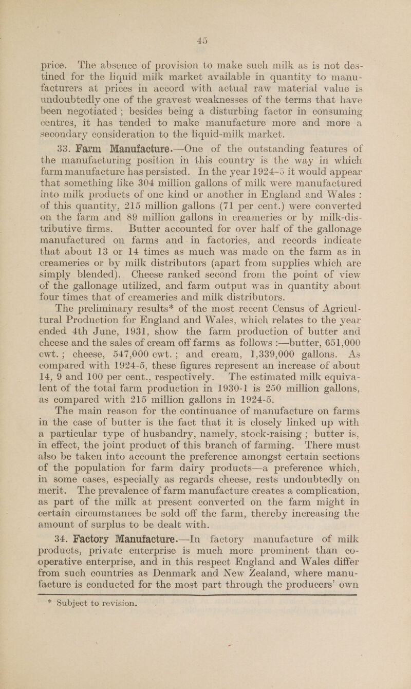 4% price. ‘The absence of provision to make such milk as is not des- tined for the liquid milk market available in quantity to manu- facturers at prices in accord with actual raw material value is undoubtedly one of the gravest weaknesses of the terms that have been negotiated ; besides being a disturbing factor in consuming centres, it has tended to make manufacture more and more a secondary consideration to the liquid-milk market. 33. Farm Manufacture.—One of the outstanding features of the manufacturing position in this country is the way in which farm manufacture has persisted. In the year 1924-5 it would appear that something like 304 million gallons of milk were manufactured into milk products of one kind or another in England and Wales : of this quantity, 215 million gallons (71 per cent.) were converted on the farm and 89 million gallons in creameries or by milk-dis- tributive firms. Butter accounted for over half of the gallonage manufactured on farms and in factories, and records indicate that about 13 or 14 times as much was made on the farm as in creameries or by milk distributors (apart from supplies which are sumply blended). Cheese ranked second from the point of view of the gallonage utilized, and farm output was in quantity about four times that of creameries and milk distributors. The preliminary results* of the most recent Census of Agricul- tural Production for England and Wales, which relates to the year ended 4th June, 1931, show the farm production of butter and cheese and the sales of cream off farms as follows :—butter, 651,000 cwt.; cheese, 547,000 cwt.; and cream, 1,339,000 gallons. As compared with 1924-5, these figures represent an increase of about 14, 9 and 100 per cent., respectively. The estimated milk equiva- lent of the total farm production in 1930-1 is 250 million gallons, as compared with 215 million gallons in 1924-5. The main reason for the continuance of manufacture on farms in the case of butter is the fact that it is closely lmked up with a particular type of husbandry, namely, stock-raising ; butter is, in effect, the joint product of this branch of farming. There must also be taken into account the preference amongst certain sections ot the population for farm dairy products—a preference which, in some cases, especially as regards cheese, rests undoubtedly on merit. The prevalence of farm manufacture creates a complication, as part of the milk at present converted on the farm might in certain circumstances be sold off the farm, thereby increasing the amount of surplus to be dealt with. 34. Factory Manufacture.—In factory manufacture of milk products, private enterprise is much more prominent than co- operative enterprise, and in this respect England and Wales differ from such countries as Denmark and New Zealand, where manu- facture is conducted for the most part through the producers’ own * Subject to revision.
