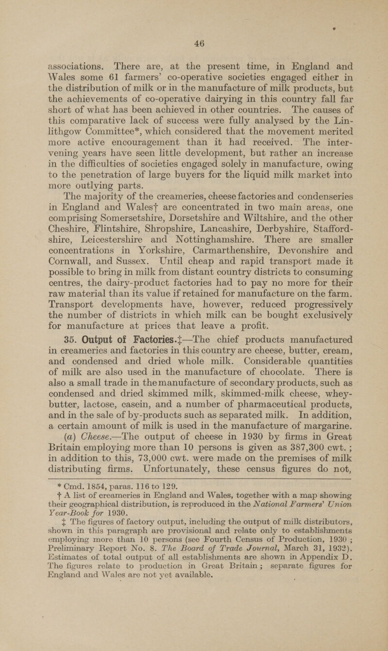 associations. There are, at the present time, in England and Wales some 61 farmers’ co-operative societies engaged either in the distribution of milk or in the manufacture of milk products, but the achievements of co-operative dairying in this country fall far short of what has been achieved in other countries. The causes of this comparative lack of success were fully analysed by the Lin- lithgow Committee*, which considered that the movement merited more active encouragement than it had received. The inter- vening years have seen little development, but rather an increase in the difficulties of societies engaged solely in manufacture, owing to the penetration of large buyers for the liquid milk market into more outlying parts. The majority of the creameries, cheese factories and condenseries in England and Walest are concentrated in two main areas, one comprising Somersetshire, Dorsetshire and Wiltshire, and the other Cheshire, Flintshire, Shropshire, Lancashire, Derbyshire, Stafford- shire, Leicestershire and Nottinghamshire. There are smaller concentrations in Yorkshire, Carmarthenshire, Devonshire and Cornwall, and Sussex. Until cheap and rapid transport made it possible to bring in milk from distant country districts to consuming centres, the dairy-product factories had to pay no more for their raw material than its value if retained for manufacture on the farm. — Transport developments have, however, reduced progressively the number of districts in which milk can be bought exclusively for manufacture at prices that leave a profit. 35. Output of Factories.t—The chief products manufactured in creameries and factories in this country are cheese, butter, cream, and condensed and dried whole milk. Considerable quantities of milk are also used in the manufacture of chocolate. There is also a small trade in themanufacture of secondary products, such as » condensed and dried skimmed milk, skimmed-milk cheese, whey- butter, lactose, casein, and a number of pharmaceutical products, and in the sale of by-products such as separated milk. In addition, a certain amount of milk is used in the manufacture of margarine. (a) Cheese—The output of cheese in 1930 by firms in Great Britain employing more than 10 persons is given as 387,300 cwt. ; in addition to this, 73,000 cwt. were made on the premises of milk distributing firms. Unfortunately, these census figures do not, * Cmd. 1854, paras. 116 to 129. + A list of creameries in England and Wales, together with a map showing their geographical distribution, is reproduced in the National Farmers’ Union Year-Book for 1930. t The figures of factory output, including the output of milk distributors, shown in this paragraph are provisional and relate only to establishments employing more than 10 persons (see Fourth Census of Production, 1930 ; Preliminary Report No. 8. The Board of Trade Journal, March 31, 1932). Estimates of total output of all establishments are shown in Appendix D,. The figures relate to production in Great Britain; separate figures for England and Wales are not yet available.