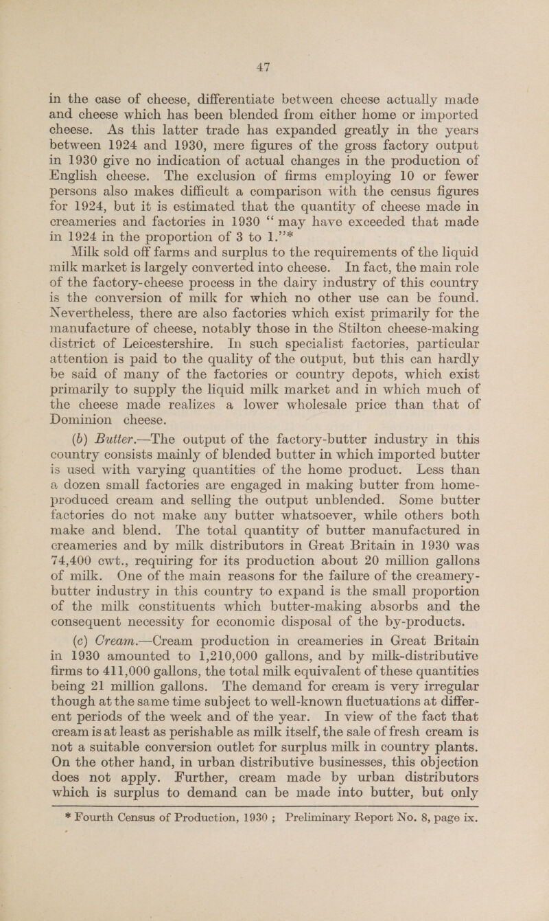 in the case of cheese, differentiate between cheese actually made and cheese which has been blended from either home or imported cheese. As this latter trade has expanded greatly in the years between 1924 and 1930, mere figures of the gross factory output in 1930 give no indication of actual changes in the production of English cheese. The exclusion of firms employing 10 or fewer persons also makes difficult a comparison with the census figures for 1924, but it is estimated that the quantity of cheese made in creameries and factories in 1930 “‘ may have exceeded that made in 1924 in the proportion of 3 to 1.’’* Milk sold off farms and surplus to the requirements of the liquid milk market is largely converted into cheese. In fact, the main role of the factory-cheese process in the dairy industry of this country is the conversion of milk for which no other use can be found. Nevertheless, there are also factories which exist primarily for the manufacture of cheese, notably those in the Stilton cheese-making district of Leicestershire. In such specialist factories, particular attention is paid to the quality of the output, but this can hardly be said of many of the factories or country depots, which exist primarily to supply the liquid milk market and in which much of the cheese made realizes a lower wholesale price than that of Dominion cheese. (0) Butier—The output of the factory-butter industry in this country consists mainly of blended butter in which imported butter is used with varying quantities of the home product. Less than a dozen small factories are engaged in making butter from home- produced cream and selling the output unblended. Some butter factories do not make any butter whatsoever, while others both make and blend. The total quantity of butter manufactured in creameries and by milk distributors in Great Britain in 1930 was 74,400 cwt., requiring for its production about 20 million gallons of milk. One of the main reasons for the failure of the creamery- butter industry in this country to expand is the small proportion of the milk constituents which butter-making absorbs and the consequent necessity for economic disposal of the by-products. (c) Cream.—Cream production in creameries in Great Britain in 1930 amounted to 1,210,000 gallons, and by milk-distributive firms to 411,000 gallons, the total milk equivalent of these quantities being 21 million gallons. The demand for cream is very irregular though at the same time subject to well-known fluctuations at differ- ent periods of the week and of the year. In view of the fact that cream is at least as perishable as milk itself, the sale of fresh cream is not a suitable conversion outlet for surplus milk in country plants. On the other hand, in urban distributive businesses, this objection does not apply. Further, cream made by urban distributors which is surplus to demand can be made into butter, but only * Fourth Census of Production, 1930; Preliminary Report No. 8, page ix.