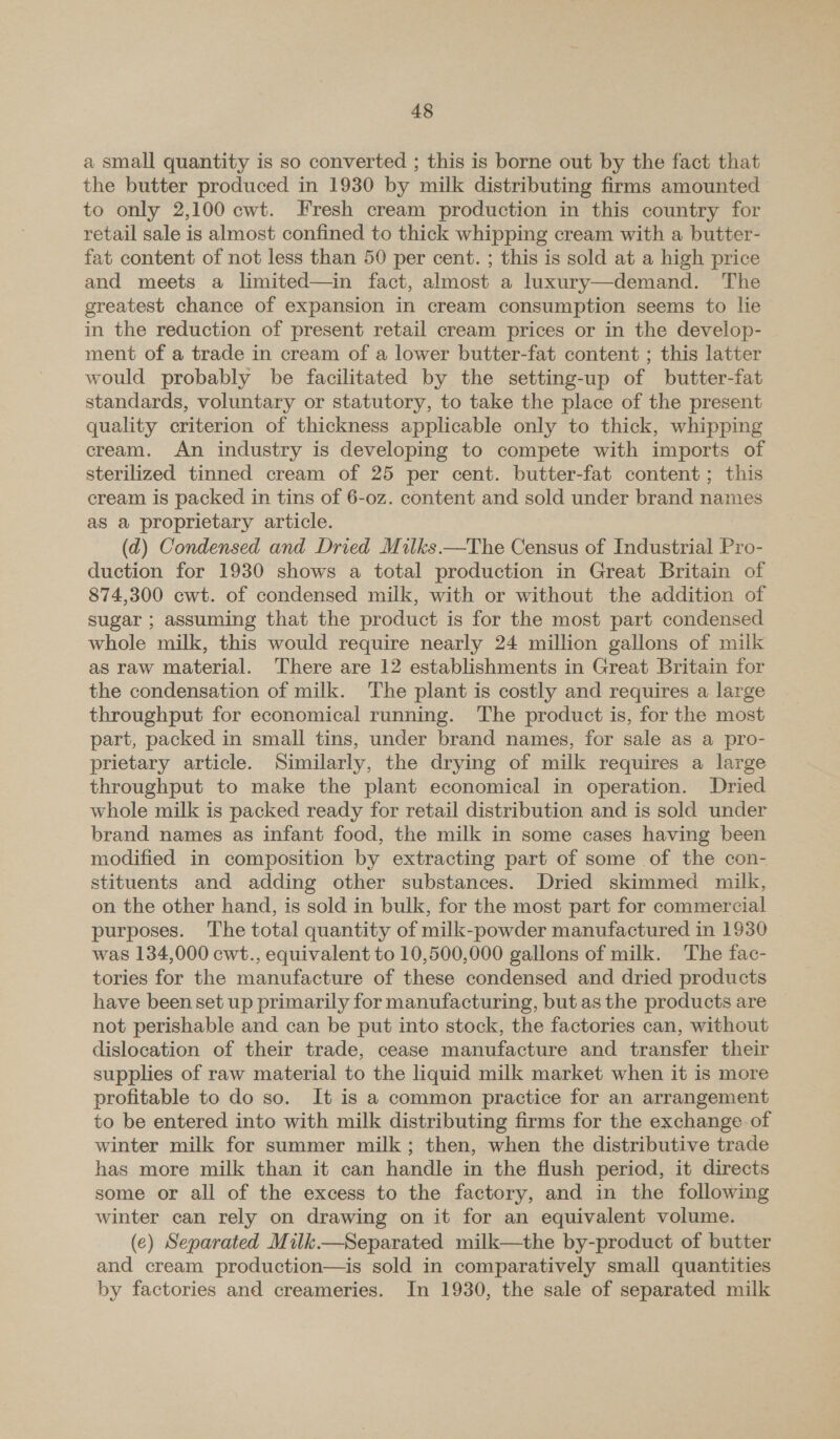 a small quantity is so converted ; this is borne out by the fact that the butter produced in 1930 by milk distributing firms amounted to only 2,100 cwt. Fresh cream production in this country for retail sale is almost confined to thick whipping cream with a butter- fat content of not less than 50 per cent. ; this is sold at a high price and meets a limited—in fact, almost a luxury—demand. The greatest chance of expansion in cream consumption seems to lie in the reduction of present retail cream prices or in the develop- ment of a trade in cream of a lower butter-fat content ; this latter would probably be facilitated by the setting-up of butter-fat standards, voluntary or statutory, to take the place of the present quality criterion of thickness applicable only to thick, whipping cream. An industry is developing to compete with imports of sterilized tinned cream of 25 per cent. butter-fat content ; this cream is packed in tins of 6-oz. content and sold under brand names as a proprietary article. (d) Condensed and Dried Milks.—The Census of Industrial Pro- duction for 1930 shows a total production in Great Britain of 874,300 cwt. of condensed milk, with or without the addition of sugar ; assuming that the product is for the most part condensed whole milk, this would require nearly 24 million gallons of milk as raw material. There are 12 establishments in Great Britain for the condensation of milk. The plant is costly and requires a large throughput for economical running. The product is, for the most part, packed in small tins, under brand names, for sale as a pro- prietary article. Similarly, the drying of milk requires a large throughput to make the plant economical in operation. Dried whole milk is packed ready for retail distribution and is sold under brand names as infant food, the milk in some cases having been modified in composition by extracting part of some of the con- stituents and adding other substances. Dried skimmed milk, on the other hand, is sold in bulk, for the most part for commercial purposes. The total quantity of milk-powder manufactured in 1930 was 134,000 cwt., equivalent to 10,500,000 gallons of milk. The fac- tories for the manufacture of these condensed and dried products have been set up primarily for manufacturing, but as the products are not perishable and can be put into stock, the factories can, without dislocation of their trade, cease manufacture and transfer their supplies of raw material to the liquid milk market when it is more profitable to do so. It is a common practice for an arrangement to be entered into with milk distributing firms for the exchange of winter milk for summer milk; then, when the distributive trade has more milk than it can handle in the flush period, it directs some or all of the excess to the factory, and in the following winter can rely on drawing on it for an equivalent volume. (e) Separated Milk.—Separated milk—the by-product of butter and cream production—is sold in comparatively small quantities by factories and creameries. In 1930, the sale of separated milk