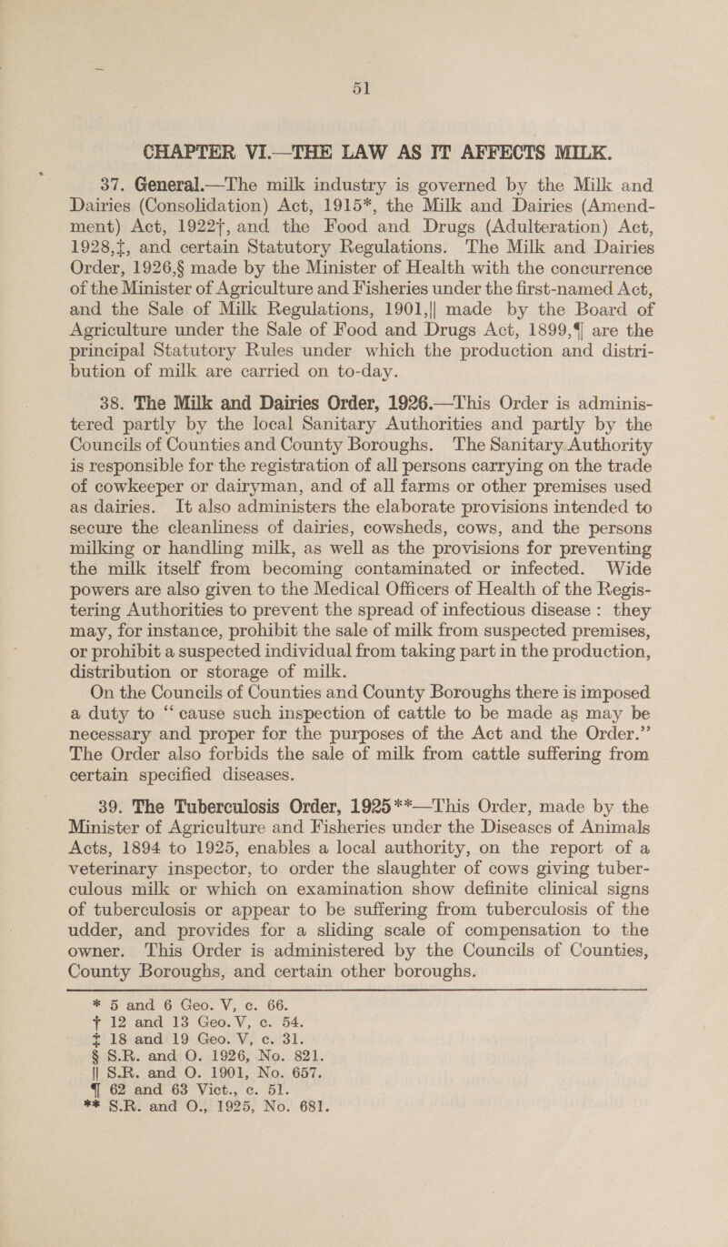 ol CHAPTER VI.—THE LAW AS IT AFFECTS MILE. 37. General.—The milk industry is governed by the Milk and Dairies (Consolidation) Act, 1915*, the Milk and Dairies (Amend- ment) Act, 19227, and the Food and Drugs (Adulteration) Act, 1928,t, and certain Statutory Regulations. The Milk and Dairies Order, 1926,§ made by the Minister of Health with the concurrence of the Minister of Agriculture and Fisheries under the first-named Act, and the Sale of Milk Regulations, 1901,|| made by the Board of Agriculture under the Sale of Food and Drugs Act, 1899, are the principal Statutory Rules under which the production and distri- bution of milk are carried on to-day. 38. The Milk and Dairies Order, 1926.—This Order is adminis- tered partly by the local Sanitary Authorities and partly by the Councils of Counties and County Boroughs. The Sanitary Authority is responsible for the registration of all persons carrying on the trade of cowkeeper or dairyman, and of all farms or other premises used as dairies. It also administers the elaborate provisions intended to secure the cleanliness of dairies, cowsheds, cows, and the persons milking or handling milk, as well as the provisions for preventing the milk itself from becoming contaminated or infected. Wide powers are also given to the Medical Officers of Health of the Regis- tering Authorities to prevent the spread of infectious disease: they may, for instance, prohibit the sale of milk from suspected premises, or prohibit a suspected individual from taking part in the production, distribution or storage of milk. On the Councils of Counties and County Boroughs there is imposed a duty to “cause such inspection of cattle to be made as may be necessary and proper for the purposes of the Act and the Order.”’ The Order also forbids the sale of milk from cattle suffering from certain specified diseases. 39. The Tuberculosis Order, 1925**—This Order, made by the Minister of Agriculture and Fisheries under the Diseases of Animals Acts, 1894 to 1925, enables a local authority, on the report of a - veterinary inspector, to order the slaughter of cows giving tuber- culous milk or which on examination show definite clinical signs of tuberculosis or appear to be suffering from tuberculosis of the udder, and provides for a sliding scale of compensation to the owner. This Order is administered by the Councils of Counties, County Boroughs, and certain other boroughs. * 5 and 6 Geo. V, c. 66. 7 12 and 13 Geo. V, ec. 54. £18 and‘19 Geo. V, ce. 31. § S.R. and O. 1926, No. 821. | S.R. and O. 1901, No. 657. 4 62 and 63 Vict., c. 51. ** S.R. and O., 1925, No. 681.