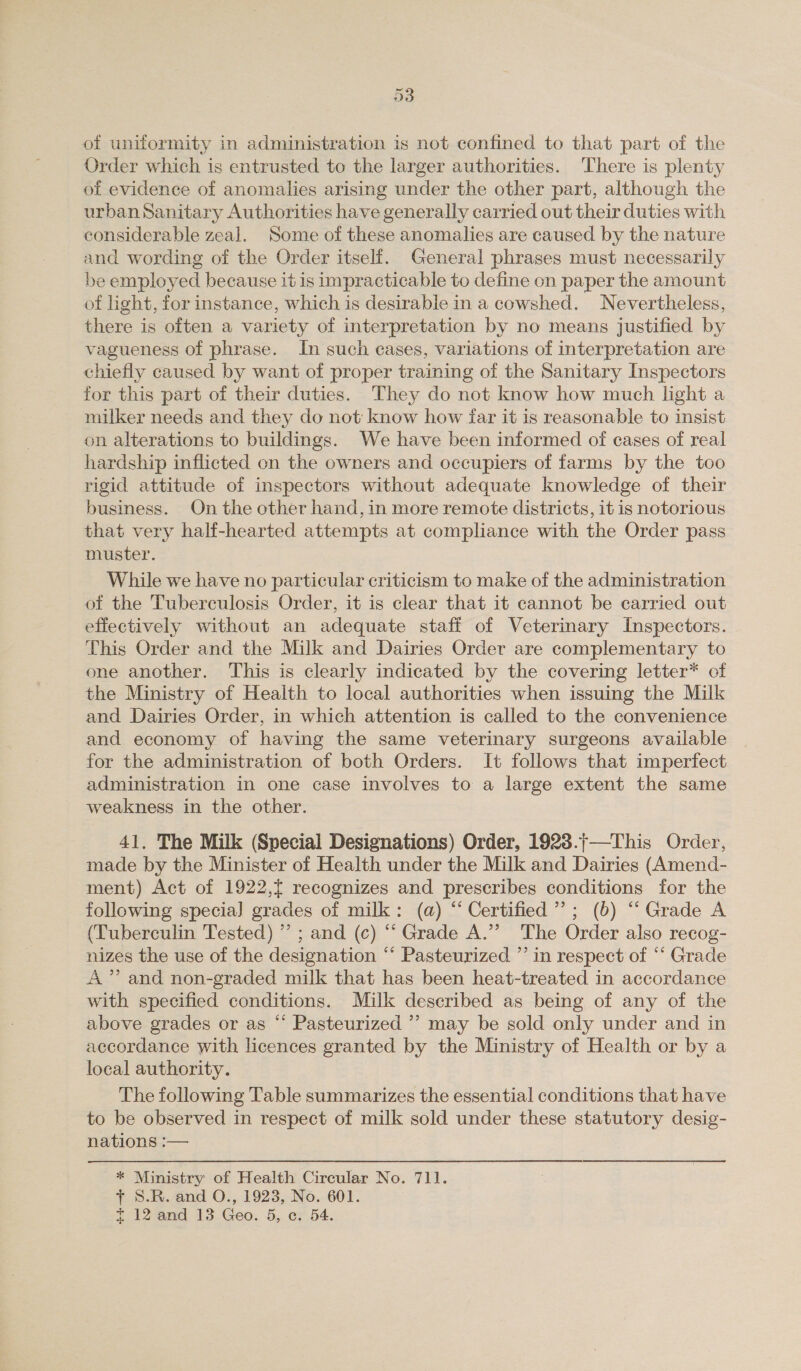 of uniformity in administration is not confined to that part of the Order which is entrusted to the larger authorities. There is plenty of evidence of anomalies arising under the other part, although the urban Sanitary Authorities have generally carried out their duties with considerable zeal. Some of these anomalies are caused by the nature and wording of the Order itself. General phrases must necessarily be employed because it is impracticable to define on paper the amount of light, for instance, which is desirable in a cowshed. Nevertheless, there is often a variety of interpretation by no means justified by vagueness of phrase. In such cases, variations of interpretation are chiefly caused by want of proper training of the Sanitary Inspectors for this part of their duties. They do not know how much light a milker needs and they do not: know how far it is reasonable to insist on alterations to buildings. We have been informed of cases of real hardship inflicted on the owners and occupiers of farms by the too rigid attitude of inspectors without adequate knowledge of their business. On the other hand, in more remote districts, it is notorious that very half-hearted attempts at compliance with the Order pass muster. While we have no particular criticism to make of the administration of the Tuberculosis Order, it is clear that it cannot be carried out effectively without an adequate staff of Veterinary Inspectors. This Order and the Milk and Dairies Order are complementary to one another. This is clearly indicated by the covering letter* of the Ministry of Health to local authorities when issuing the Milk and Dairies Order, in which attention is called to the convenience and economy of having the same veterinary surgeons available for the administration of both Orders. It follows that imperfect administration in one case involves to a large extent the same weakness in the other. 41. The Milk (Special Designations) Order, 1928.;—This Order, made by the Minister of Health under the Milk and Dairies (Amend- ment) Act of 1922,t recognizes and prescribes conditions for the following specia] grades of milk: (a) “ Certified’; (6) ‘“ Grade A (Tuberculin Tested) ” ; and (c) “‘ Grade A.”’ The Order also recog- nizes the use of the designation “* Pasteurized ”’ in respect of “ Grade A” and non-graded milk that has been heat-treated in accordance with specified conditions. Milk described as being of any of the above grades or as “ Pasteurized ”’ may be sold only under and in accordance with licences granted by the Ministry of Health or by a local authority. The following Table summarizes the essential conditions that have to be observed in respect of milk sold under these statutory desig- nations :— * Ministry of Health Circular No. 711. + S.R. and O., 1923, No. 601. £ 12 and 13 Geo. 5, ce, 54.