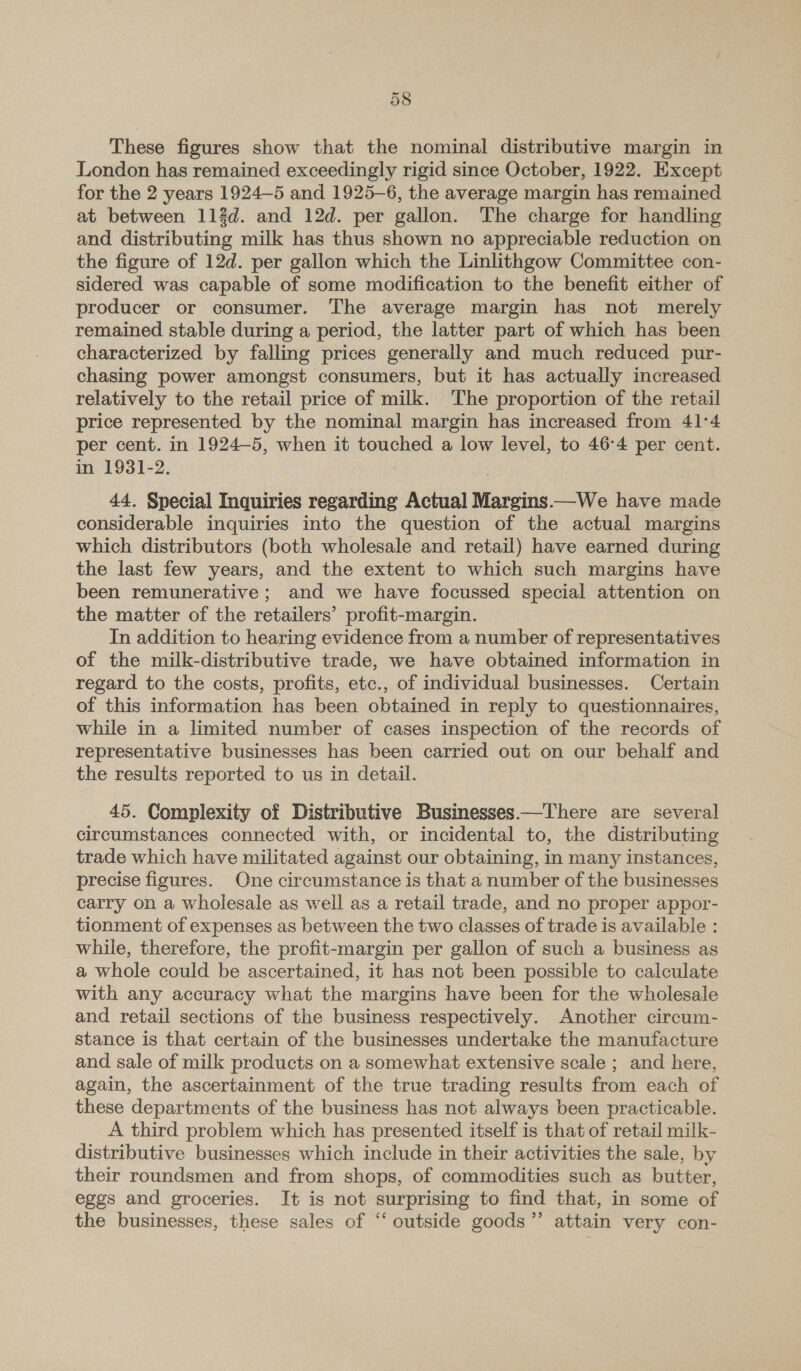 These figures show that the nominal distributive margin in London has remained exceedingly rigid since October, 1922. Except for the 2 years 1924-5 and 1925-6, the average margin has remained at between 112d. and 12d. per gallon. The charge for handling and distributing milk has thus shown no appreciable reduction on the figure of 12d. per gallon which the Linlithgow Committee con- sidered was capable of some modification to the benefit either of producer or consumer. The average margin has not merely remained stable during a period, the latter part of which has been characterized by falling prices generally and much reduced pur- chasing power amongst consumers, but it has actually increased relatively to the retail price of milk. The proportion of the retail price represented by the nominal margin has increased from 41°4 per cent. in 1924-5, when it touched a low level, to 46-4 per cent. in 1931-2. 44. Special Inquiries regarding Actual Margins.—We have made considerable inquiries into the question of the actual margins which distributors (both wholesale and retail) have earned during the last few years, and the extent to which such margins have been remunerative ; and we have focussed special attention on the matter of the retailers’ profit-margin. In addition to hearing evidence from a number of representatives of the milk-distributive trade, we have obtained information in regard to the costs, profits, etc., of individual businesses. Certain of this information has been obtained in reply to questionnaires, while in a limited number of cases inspection of the records of representative businesses has been carried out on our behalf and the results reported to us in detail. 45. Complexity of Distributive Businesses—There are several © circumstances connected with, or incidental to, the distributing trade which have militated against our obtaining, in many instances, precise figures. One circumstance is that a number of the businesses carry on a wholesale as well as a retail trade, and no proper appor- tionment of expenses as between the two classes of trade is available : while, therefore, the profit-margin per gallon of such a business as a whole could be ascertained, it has not been possible to calculate with any accuracy what the margins have been for the wholesale and retail sections of the business respectively. Another circum- stance is that certain of the businesses undertake the manufacture and sale of milk products on a somewhat extensive scale ; and here, again, the ascertainment of the true trading results from each of these departments of the business has not always been practicable. A third problem which has presented itself is that of retail milk- distributive businesses which include in their activities the sale, by their roundsmen and from shops, of commodities such as butter, eggs and groceries. It is not surprising to find that, in some of the businesses, these sales of “ outside goods” attain very con-