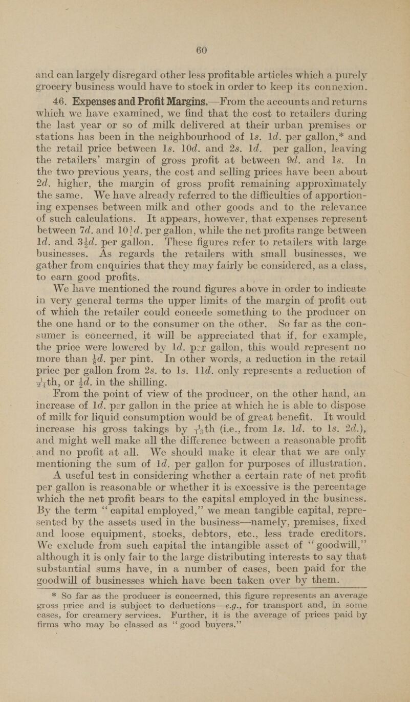 and can largely disregard other less profitable articles which a purely grocery business would have to stock in order to keep its connexion. 46. Expenses and Profit Margins.—From the accounts and returns which we have examined, we find that the cost to retailers during the last year or so of milk delivered at their urban premises or stations has been in the neighbourhood of ls. 1d. per gallon,* and the retail price between 1s. 10d. and 2s. ld. per gallon, leaving the retailers’ margin of gross profit at between 9d. and Is. In the two previous years, the cost and selling prices have been about 2d. higher, the margin of gross profit remaining approximately the same. We have already referred to the difficulties of apportion- ing expenses between milk and other goods and to the relevance of such calculations. It appears, however, that expenses represent between 7d. and 10!d. per gaHon, while the net profits range between Id. and 33d. per gallon. These figures refer to retailers with large businesses. As regards the retailers with small businesses, we gather from enquiries that they may fairly be considered, as a class, to earn good profits. We have mentioned the round figures above in order to indicate in very general terms the upper limits of the margin of profit out of which the retailer could concede something to the producer on the one hand or to the consumer on the other. So far as the con- sumer is concerned, it will be appreciated that if, for example, the price were lowered by 1d. per gallon, this would represent no more than 4d. per pint. In other words, a reduction in the retail price per gallon from 2s. to 1s. lld. only represents a reduction of gyth, or 4d. in the shilling. From the point of view of the producer, on the other hand, an increase of ld. per gallon in the price at which he is able to dispose of milk for liquid consumption would be of great benefit.. It would | increase his gross takings by 7s,th (ie., from 1s. ld. to ls. 2d.), and might well make all the saherenee between a reasonable profit and no profit at all. We should make it clear that we are only mentioning the sum of 1d. per gallon for purposes of illustration. A useful test in considering whether a certain rate of net pratt per gallon is reasonable or whether it is excessive is the percentage which the net profit bears to the capital employed in the business. By the term ‘“ capital employed,” we mean tangible capital, repre- sented by the assets used in the business—namely, premises, fixed and loose equipment, stocks, debtors, etc., less trade creditors. We exclude from such capital the intangible asset of ‘ goodwill,”’ although it is only fair to the large distributing interests to say that substantial sums have, in a number of cases, been paid for the goodwill of businesses which have been taken over by them. * So far as the producer is concerned, this figure represents an average gross price and is subject to deductions—e.g., for transport and, in some cases, for creamery services. Further, it is the average of prices paid by firms who may be classed as ‘‘ good buyers.”