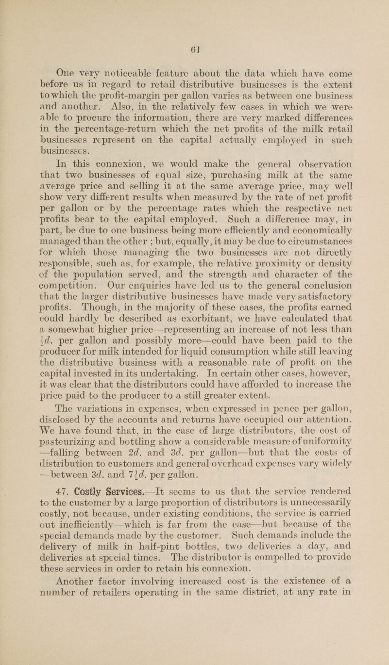 6] One very noticeable feature about the data which have come before us in regard to retail distributive businesses is the extent to which the profit-margin per gallon varies as between one business and another. Also, in the relatively few cases in which we were able to procure the information, there are very marked differences in the percentage-return which the net profits of the milk retail businesses represent on the capital actually employed in such businesses. In this connexion, we would make the general observation that two businesses of equal size, purchasing milk at the same average price and selling it at the same average price, may well show very different results when measured by the rate of net profit per gallon or by the percentage rates which the respective net profits bear to the capital employed. Such a difference may, in part, be due to one business being more efficiently and economically managed than the other ; but, equally, it may be due to circumstances for which those managing the two businesses are not directly responsible, such as, for example, the relative proximity or density of the population served, and the strength and character of the competition. Our enquiries have led. us to the general conclusion that the larger distributive businesses have made very satisfactory profits. Though, in the majority of these cases, the profits earned could hardly be described as exorbitant, we have calculated that a somewhat higher price—representing an increase of not less than id. per gallon and possibly more—could have been paid to the producer for milk intended for liquid consumption while still leaving the distributive business with a reasonable rate of profit on the capital invested in its undertaking. In certain other cases, however, it was clear that the distributors could have afforded to increase the price paid to the producer to a still greater extent. The variations in expenses, when expressed in pence per gallon, disclosed by the accounts and returns have occupied our attention. We have found that, in the case of large distributors, the cost of pasteurizing and bottling show a considerable measure of uniformity —falling between 2d. and 3d. per gallon—but that the costs of distribution to customers and general overhead expenses vary widely —between 3d. and 73d. per gallon. 47. Costly Services.—It seems to us that the service rendered to the customer by a large proportion of distributors is unnecessarily costly, not because, under existing conditions, the service is carried out inefficiently—which is far from the case—but because of the special demands made by the customer. Such demands include the delivery of milk in half-pint bottles, two deliveries a day, and deliveries at special times. The distributor is compelled to provide these services in order to retain his connexion. Another factor involving increased cost is the existence of a number of retailers operating in the same district, at any rate in