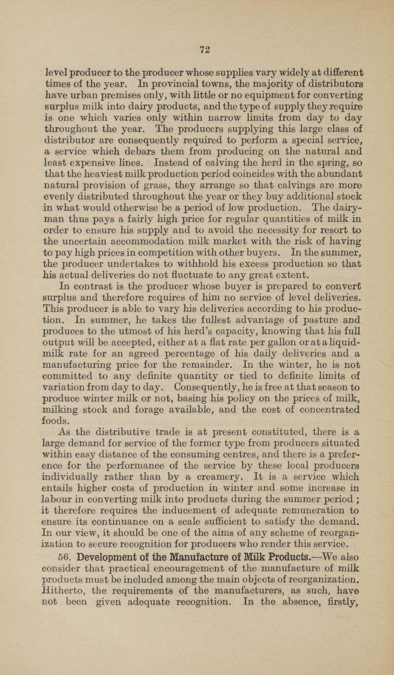 level producer to the producer whose supplies vary widely at different times of the year. In provincial towns, the majority of distributors have urban premises only, with little or no equipment for converting surplus milk into dairy products, and the type of supply they require is one which varies only within narrow limits from day to day throughout the year. The producers supplying this large class of distributor are consequently required to perform a special service, a service which debars them from producing on the natural and least expensive lines. Instead of calving the herd in the spring, so that the heaviest milk production period coincides with the abundant natural provision of grass, they arrange so that calvings are more evenly distributed throughout the year or they buy additional stock in what would otherwise be a period of low production. The dairy- man thus pays a fairly high price for regular quantities of milk in order to ensure his supply and to avoid the necessity for resort to the uncertain accommodation milk market with the risk of having to pay high prices in competition with other buyers. In the summer, the producer undertakes to withhold his excess production so that his actual deliveries do not fluctuate to any great extent. In contrast is the producer whose buyer is prepared to convert surplus and therefore requires of him no service of level deliveries. This producer is able to vary his deliveries according to his produc- tion. In summer, he takes the fullest advantage of pasture and produces to the utmost of his herd’s capacity, knowing that his full output will be accepted, either at a flat rate per gallon or ata liquid- milk rate for an agreed percentage of his daily deliveries and a manufacturing price for the remainder. In the winter, he is not committed to any definite quantity or tied to definite limits of variation from day to day. Consequently, he is free at that season to produce winter milk or not, basing his policy on the prices of milk, milking stock and forage available, and the cost of concentrated foods. As the distributive trade is at present constituted, there is a large demand for service of the former type from producers situated within easy distance of the consuming centres, and there is a prefer- ence for the performance of the service by these local producers individually rather than by a creamery. It is a service which entails higher costs of production in winter and some increase in labour in converting milk into products during the summer period ; it therefore requires the inducement of adequate remuneration to ensure its continuance on a scale sufficient to satisfy the demand. In our view, it should be one of the aims of any scheme of reorgan- ization to secure recognition for producers who render this service. 56. Development of the Manufacture of Milk Products.—We also consider that practical encouragement of the manufacture of milk products must be included among the main objects of reorganization. Hitherto, the requirements of the manufacturers, as such, have not been given adequate recognition. In the absence, firstly,