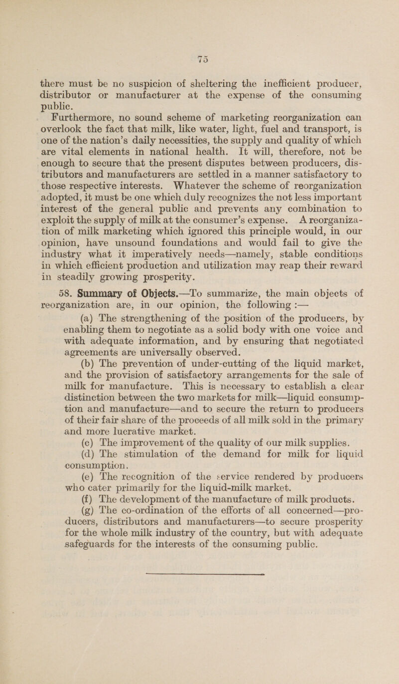 70 there must be no suspicion of sheltering the inefficient producer, distributor or manufacturer at the expense of the consuming public. Furthermore, no sound scheme of marketing reorganization can overlook the fact that milk, like water, light, fuel and transport, is one of the nation’s daily necessities, the supply and quality of which are vital elements in national health. It will, therefore, not be enough to secure that the present disputes between producers, dis- tributors and manufacturers are settled in a manner satisfactory to those respective interests. Whatever the scheme of reorganization adopted, it must be one which duly recognizes the not less important interest of the general public and prevents any combination to exploit the supply of milk at the consumer’s expense. A reorganiza- tion of milk marketing which ignored this principle would, in our opinion, have unsound foundations and would fail to give the industry what it imperatively needs—namely, stable conditions in which efficient production and utilization may reap their reward in steadily growing prospetity. 58. Summary of Objects.—To summarize, the main objects of reorganization are, in our opinion, the following :— (a) The strengthening of the position of the producers, by enabling them to negotiate as a solid body with one voice and with adequate information, and by ensuring that negotiated agreements are universally observed. (b) The prevention of under-cutting of the liquid market, and the provision of satisfactory arrangements for the sale of milk for manufacture. This is necessary to establish a clear distinction between the two markets for milk—liquid consump- tion and manufacture—and to secure the return to producers of their fair share of the proceeds of all milk sold in the primary and more lucrative market. (c) The improvement of the quality of our milk supplies. (d) The stimulation of the demand for milk for liquid consumption. (e) The recognition of the service rendered by producers who cater primarily for the liquid-milk market. (i) The development of the manufacture of milk products. (g) The co-ordination of the efforts of all concerned—pro- ducers, distributors and manufacturers—to secure prosperity for the whole milk industry of the country, but with adequate safeguards for the interests of the consuming public.