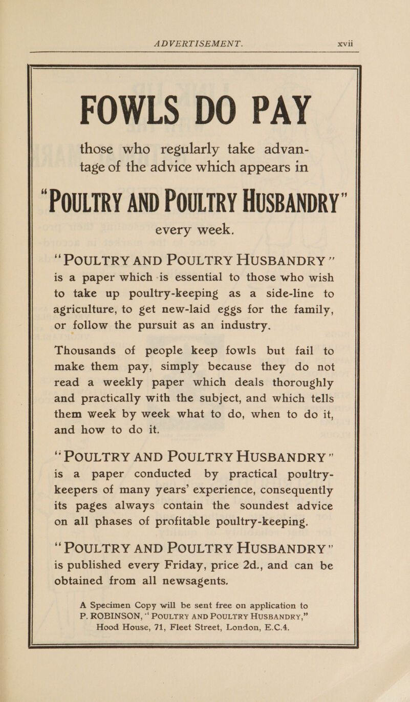 ADVERTISEMENT. Xvil FOWLS DO PAY those who regularly take advan- tage of the advice which appears in  ‘ POULTRY AND POULTRY HUSBANDRY ” is a paper which -is essential to those who wish to take up poultry-keeping as a side-line to agriculture, to get new-laid eggs for the family, or follow the pursuit as an industry. Thousands of people keep fowls but fail to make them pay, simply because they do not read a weekly paper which deals thoroughly and practically with the subject, and which tells them week by week what to do, when to do it, and how to do it. ‘* POULTRY AND POULTRY HUSBANDRY ” is a paper conducted by practical poultry- keepers of many years’ experience, consequently its pages always contain the soundest advice on all phases of profitable poultry-keeping. ‘“POULTRY AND POULTRY HUSBANDRY ” is published every Friday, price 2d., and can be obtained from all newsagents. A Specimen Copy will be sent free on application to P. ROBINSON, “* POULTRY AND POULTRY HUSBANDRY,” Hood House, 71, Fleet Street, London, E.C.4. 
