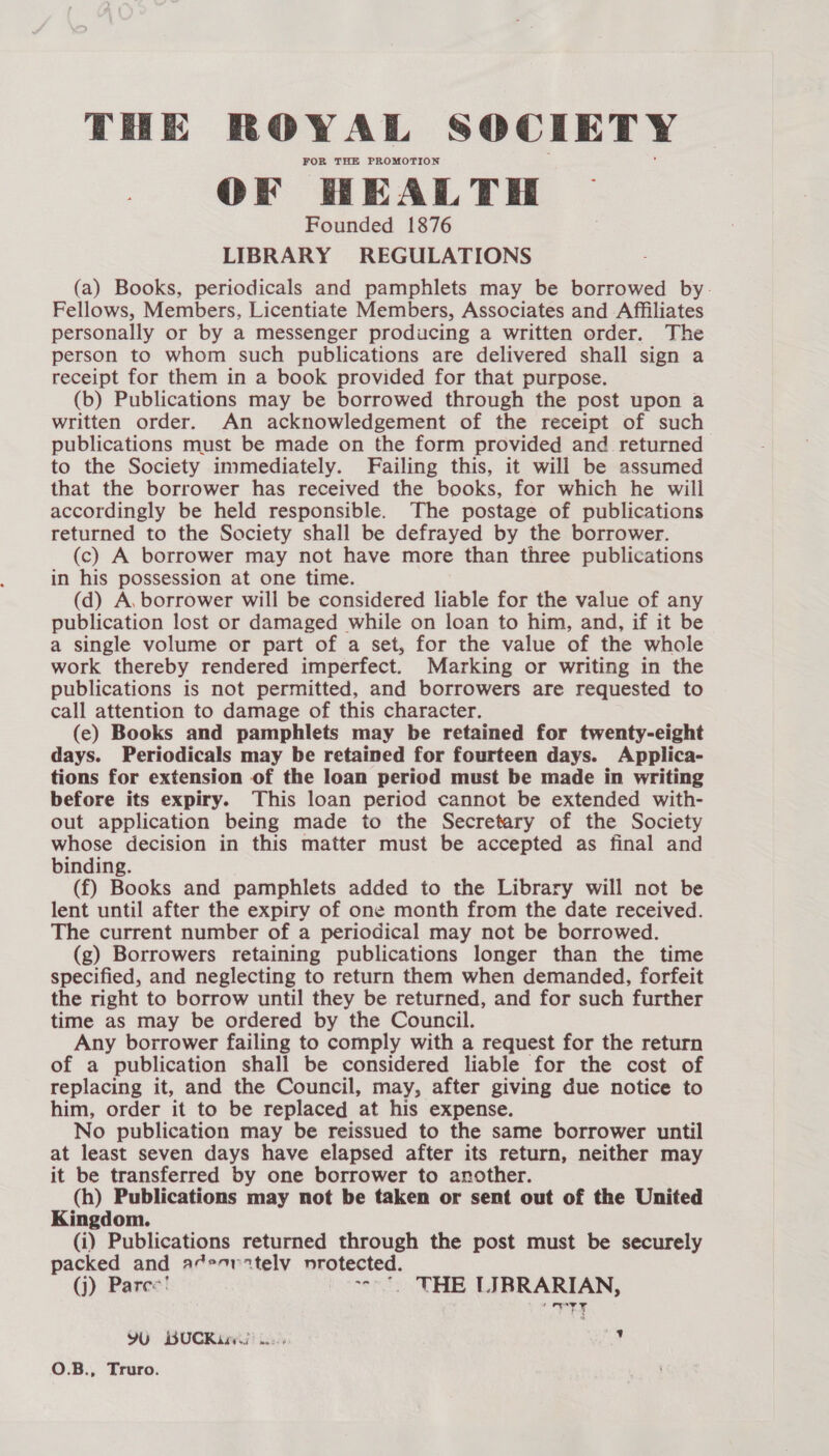 FOR THE PROMOTION OF HEALTH Founded 1876 LIBRARY REGULATIONS (a) Books, periodicals and pamphlets may be borrowed by. Fellows, Members, Licentiate Members, Associates and Affiliates personally or by a messenger producing a written order. The person to whom such publications are delivered shall sign a receipt for them in a book provided for that purpose. (b) Publications may be borrowed through the post upon a written order. An acknowledgement of the receipt of such publications must be made on the form provided and returned to the Society immediately. Failing this, it will be assumed that the borrower has received the books, for which he will accordingly be held responsible. The postage of publications returned to the Society shall be defrayed by the borrower. (c) A borrower may not have more than three publications in his possession at one time. (d) A, borrower will be considered liable for the value of any publication lost or damaged while on loan to him, and, if it be a single volume or part of a set, for the value of the whole work thereby rendered imperfect. Marking or writing in the publications is not permitted, and borrowers are requested to call attention to damage of this character. (ec) Books and pamphlets may be retained for twenty-eight days. Periodicals may be retained for fourteen days. Applica- tions for extension of the loan period must be made in writing before its expiry. This loan period cannot be extended with- out application being made to the Secretary of the Society whose decision in this matter must be accepted as final and binding. (f) Books and pamphlets added to the Library will not be lent until after the expiry of one month from the date received. The current number of a periodical may not be borrowed. (g) Borrowers retaining publications longer than the time specified, and neglecting to return them when demanded, forfeit the right to borrow until they be returned, and for such further time as may be ordered by the Council. Any borrower failing to comply with a request for the return of a publication shall be considered liable for the cost of replacing it, and the Council, may, after giving due notice to him, order it to be replaced at his expense. No publication may be reissued to the same borrower until at least seven days have elapsed after its return, neither may it be transferred by one borrower to another. (h) Publications may not be taken or sent out of the United Kingdom. (i) Publications returned through the post must be securely packed and ad*ortelv nrotected. (j) Pares'! --*. THE LIBRARIAN, ery YU BUCRix 4 ad t aye v O.B., Truro.