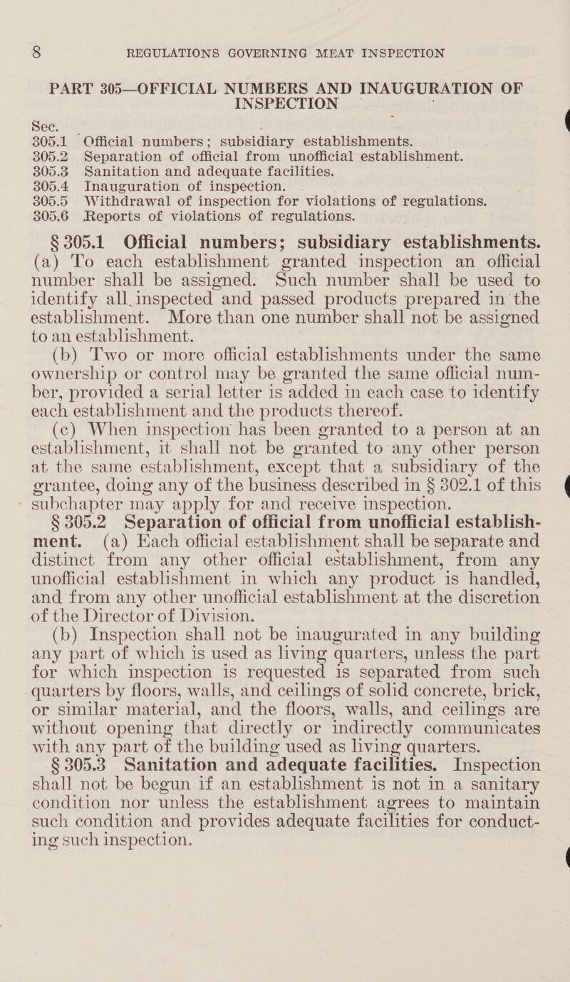 PART 305—OFFICIAL NUMBERS AND INAUGURATION OF INSPECTION Bec.) 305.1 Official numbers; subsidiary establishments. 305.2 Separation of official from unofficial establishment. 305.3 Sanitation and adequate facilities. 305.4 Inauguration of inspection. 305.5 Withdrawal of inspection for violations of regulations. 305.6 Reports of violations of regulations. § 305.1 Official numbers; subsidiary establishments. (a) To each establishment granted inspection an official number shall be assigned. Such number shall be used to identify all.inspected and passed products prepared in the establishment. More than one number shall not be assigned to an establishment. (b) Two or more official establishments under the same ownership or control may be granted the same official num- ber, provided a serial letter is added in each case to identify each establishment and the products thereof. (c) When inspection has been granted to a person at an establishment, it shall not be granted to any other person at the same establishment, except that a subsidiary of the grantee, doing any of the business described in § 302.1 of this 4 subchapter may apply for and receive inspection. § 305.2 Separation of official from unofficial establish- ment. (a) Each official establishment shall be separate and distinct from any other official establishment, from any unofficial establishment in which any product is handled, and from any other unofficial establishment at the discretion of the Director of Division. (b) Inspection shall not be inaugurated in any building any part of which is used as living quarters, unless the part for which inspection is requested is separated from such quarters by floors, walls, and ceilings of solid concrete, brick, or similar material, and the floors, walls, and ceilings are without opening that directly or indirectly communicates with any part of the building used as living quarters. § 305.3 Sanitation and adequate facilities. Inspection shall not be begun if an establishment is not in a sanitary condition nor unless the establishment agrees to maintain such condition and provides adequate facilities for conduct- ing such inspection.