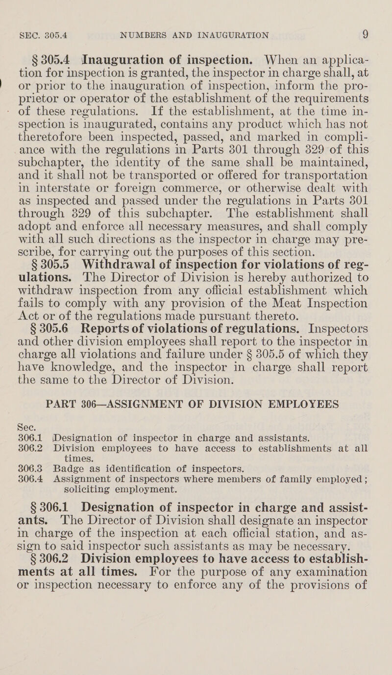 § 305.4 Inauguration of inspection. When an applica- tion for inspection is granted, the inspector in charge shall, at or prior to the inauguration of inspection, inform the pro- prietor or operator of the establishment of the requirements - of these regulations. If the establishment, at the time in- spection is inaugurated, contains any product which has not theretofore been inspected, passed, and marked in compli- ance with the regulations in Parts 301 through 329 of this subchapter, the identity of the same shall be maintained, and it shall not be transported or offered for transportation in interstate or foreign commerce, or otherwise dealt with as inspected and passed under the regulations in Parts 301 through 829 of this subchapter. The establishment shall adopt and enforce all necessary measures, and shall comply with all such directions as the inspector in charge may pre- scribe, for carrying out the purposes of this section. § 305. 5 Withdrawal of inspection for violations of reg- ulations. The Director of Division is hereby authorized to withdraw inspection from any official establishment which fails to comply with any provision of the Meat Inspection Act or of the regulations made pursuant thereto. § 305.6 Reports of violations of regulations. Inspectors and other division employees shall report to the inspector in charge all violations and failure under § 305.5 of which they have knowledge, and the inspector in charge shall report the same to the Director of Division. PART 306—ASSIGNMENT OF DIVISION EMPLOYEES Sec. 306.1 (Designation of inspector in charge and assistants. 306.2. Division employees to have access to establishments at all times. 306.3 Badge as identification of inspectors. 306.4 Assignment of inspectors where members of family employed ; soliciting employment. § 306.1 Designation of inspector in charge and assist- ants. The Director of Division shall designate an inspector in charge of the inspection at each official station, and as- sign to said inspector such assistants as may be necessary. § 306. 2 Division employees to have access to establish- ments at all times. For the purpose of any examination or inspection necessary to enforce any of the provisions of
