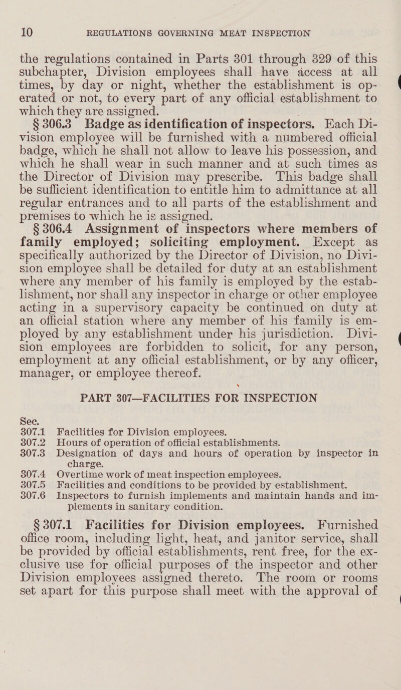 the regulations contained in Parts 301 through 329 of this subchapter, Division employees shall have access at all times, by day or night, whether the establishment is op- erated or not, to every part of any official establishment to which they are assigned. § 306.3 Badge as identification of inspectors. Each Di- vision employee will be furnished with a numbered official badge, which he shall not allow to leave his possession, and which he shall wear in such manner and at such times as the Director of Division may prescribe. This badge shall be sufficient identification to entitle him to admittance at all regular entrances and to all parts of the establishment and premises to which he is assigned. § 306.4 Assignment of inspectors where members of family employed; soliciting employment. Except as specifically authorized by the Director of Division, no Divi- sion employee shall be detailed for duty at an establishment where any member of his family is employed by the estab- lishment, nor shall any inspector in charge or other employee acting In a supervisory capacity be continued on duty at an official station where any member of his family is em- ployed by any establishment under his jurisdiction. Divi- sion employees are forbidden to solicit, for any person, employment at any official establishment, or by any officer, manager, or employee thereof. PART 307—FACILITIES FOR INSPECTION See. 307.1 Facilities for Division employees. 307.2 Hours of operation of official establishments. 307.3 Designation of days and hours of operation by inspector in charge. 307.4 Overtime work of meat inspection employees. 307.5 Facilities and conditions to be provided by establishment. 307.6 Inspectors to furnish implements and maintain hands and im- plements in sanitary condition. § 307.1 Facilities for Division employees. Furnished office room, including light, heat, and janitor service, shall be provided by official establishments, rent free, for the ex- clusive use for official purposes of the inspector and other Division employees assigned thereto. The room or rooms set apart for this purpose shall meet with the approval of