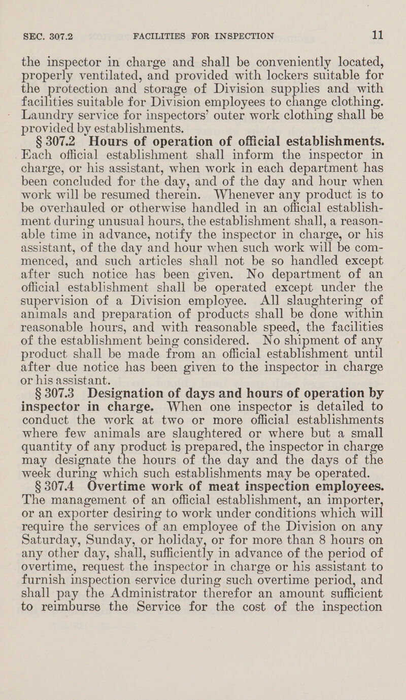 the inspector in charge and shall be conveniently located, properly ventilated, and provided with lockers suitable for the protection and storage of Division supplies and with facilities suitable for Division employees to change clothing. Laundry service for inspectors’ outer work clothing shall be provided by establishments. § 307.2. Hours of operation of official establishments. Each official establishment shall inform the inspector in charge, or his assistant, when work in each department has been concluded for the day, and of the day and hour when work will be resumed therein. Whenever any product is to be overhauled or otherwise handled in an official establish- ment during unusual hours, the establishment shall, a reason- able time in advance, notify the inspector in charge, or his assistant, of the day and hour when such work will be com- menced, and such articles shall not be so handled except after such notice has been given. No department of an official establishment shall be operated except under the supervision of a Division employee. All slaughtering of animals and preparation of products shall be done within reasonable hours, and with reasonable speed, the facilities of the establishment being considered. No shipment of any product shall be made from an official establishment until after due notice has been given to the inspector in charge or his assistant. § 307.3. Designation of days and hours of operation by inspector in charge. When one inspector is detailed to conduct the work at two or more official establishments where few animals are slaughtered or where but a small quantity of any product is prepared, the inspector in charge may designate the hours of the day and the days of the week during which such establishments may be operated. § 307.4 Overtime work of meat inspection employees. The management of an official establishment, an importer, or an exporter desiring to work under conditions which will require the services of an employee of the Division on any Saturday, Sunday, or holiday, or for more than 8 hours on any other day, shall, sufficiently in advance of the period of overtime, request the inspector in charge or his assistant to furnish inspection service during such overtime period, and shall pay the Administrator therefor an amount sufficient to reimburse the Service for the cost of the inspection