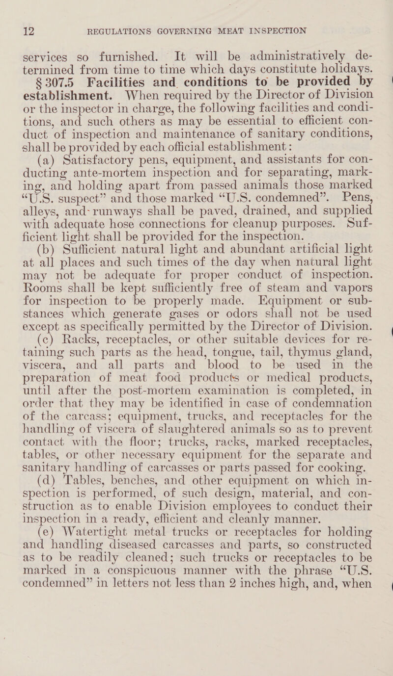 services so furnished. It will be administratively de- termined from time to time which days constitute holidays. § 307.5 Facilities and. conditions to be provided by establishment. When required by the Director of Division or the inspector in charge, the following facilities and cond1- tions, and such others as may be essential to efficient con- duct of inspection and maintenance of sanitary conditions, shall be provided by each official establishment : (a) Satisfactory pens, equipment, and assistants for con- ducting ante-mortem inspection and for separating, mark- ing, and holding apart from passed animals those marked “U.S. suspect” and those marked “U.S. condemned”. Pens, alleys, and-runways shall be paved, drained, and supplied with adequate hose connections for cleanup purposes. Suf- ficient light shall be provided for the inspection. (b) Sufficient natural light and abundant artificial light at all places and such times of the day when natural hght may not be adequate for proper conduct of inspection. Rooms shall be kept sufficiently free of steam and vapors for inspection to be properly made. Equipment or sub- stances which generate gases or odors shall not be used except as specifically permitted by the Director of Division. (c) Racks, receptacles, or other suitable devices for re- taining such parts as the head, tongue, tail, thymus gland, viscera, and all parts and blood to be used in the preparation of meat food products or medical products, until after the post-mortem examination is completed, in order that they may be identified in case of condemnation of the carcass; equipment, trucks, and receptacles for the handling of viscera of slaughtered animals so as to prevent contact with the floor; trucks, racks, marked receptacles, tables, or other necessary equipment for the separate and sanitary handling of carcasses or parts passed for cooking. (d) Tables, benches, and other equipment on which in- spection is performed, of such design, material, and con- struction as to enable Division employees to conduct their inspection in a ready, efficient and cleanly manner. (e) Watertight metal trucks or receptacles for holding and handling diseased carcasses and parts, so constructed as to be readily cleaned; such trucks or receptacles to be marked in a conspicuous manner with the phrase “U.S. condemned” in letters not less than 2 inches high, and, when