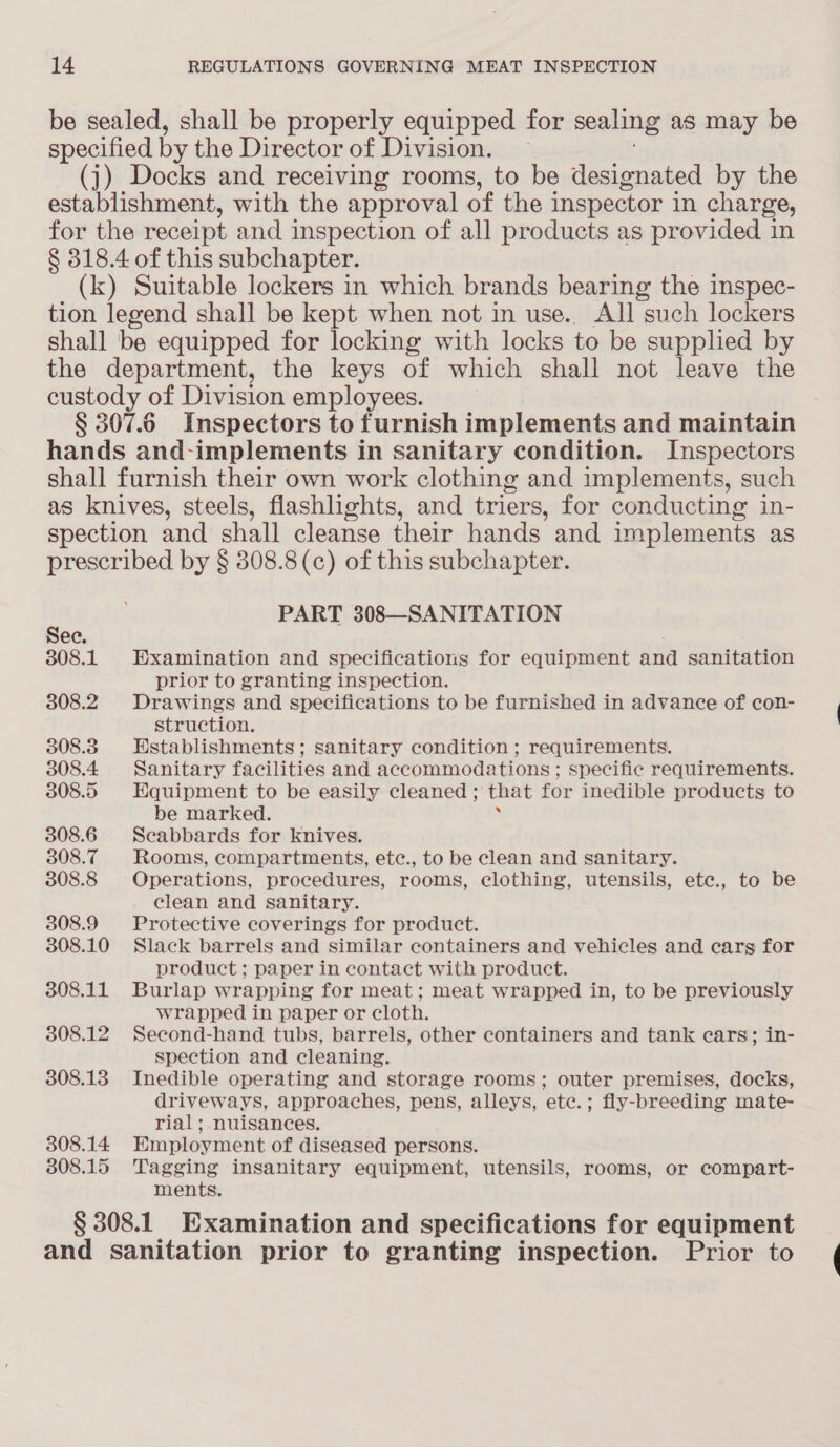 be sealed, shall be properly equipped for sealing as may be specified by the Director of Division. (j) Docks and receiving rooms, to be designated by the establishment, with the approval of the inspector in charge, for the receipt and inspection of all products as provided in § 318.4 of this subchapter. (k) Suitable lockers in which brands bearing the inspec- tion legend shall be kept when not in use.. All such lockers shall be equipped for locking with locks to be supplied by the department, the keys of which shall not leave the custody of Division employees. § 307.6 Inspectors to furnish implements and maintain hands and-implements in sanitary condition. Inspectors shall furnish their own work clothing and implements, such as knives, steels, flashlights, and triers, for conducting in- spection and shall cleanse their hands and implements as prescribed by § 308.8(c) of this subchapter. PART 308—SANITATION 308.1 Examination and specifications for equipment and sanitation prior to granting inspection. 308.2 Drawings and specifications to be furnished in advance of con- struction. 308.3 Establishments; sanitary condition ; requirements. 308.4 Sanitary facilities and accommodations; specific requirements. 308.5 Equipment to be easily cleaned ; that for inedible products to be marked. 308.6 Scabbards for knives. 308.7 Rooms, compartments, etc., to be clean and sanitary. 308.8 Operations, procedures, rooms, clothing, utensils, ete., to be clean and sanitary. 308.9 Protective coverings for product. 308.10 Slack barrels and similar containers and vehicles and cars for product ; paper in contact with product. 308.11 Burlap wrapping for meat; meat wrapped in, to be previously wrapped in paper or cloth. 308.12 Second-hand tubs, barrels, other containers and tank cars; in- spection and cleaning. 308.138 Inedible operating and storage rooms; outer premises, docks, driveways, approaches, pens, alleys, etc.; fly-breeding mate- rial; nuisances. 308.14 Employment of diseased persons. 808.15 Tagging insanitary equipment, utensils, rooms, or compart- ments. § 308.1 Examination and specifications for equipment and sanitation prior to granting inspection. Prior to