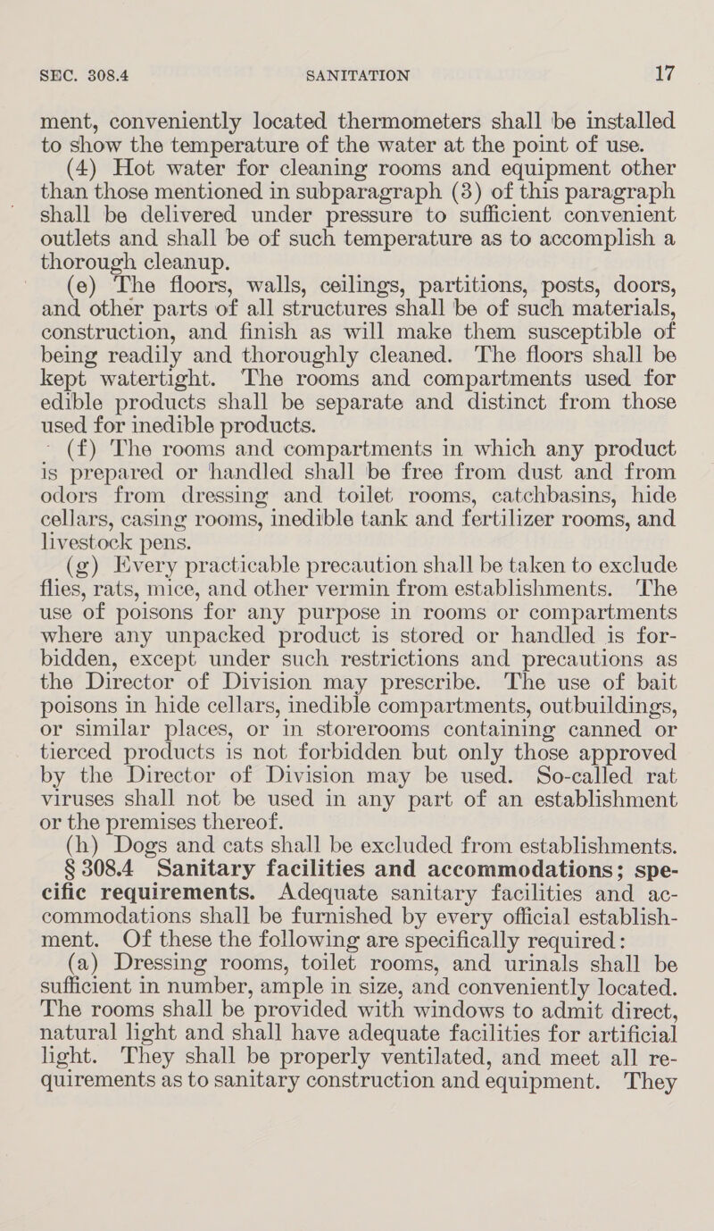 ment, conveniently located thermometers shall be installed to show the temperature of the water at the point of use. (4) Hot water for cleaning rooms and equipment other than those mentioned in subparagraph (3) of this paragraph shall be delivered under pressure to sufficient convenient outlets and shall be of such temperature as to accomplish a thorough cleanup. (e) The floors, walls, ceilings, partitions, posts, doors, and other parts of all structures shall be of such materials, construction, and finish as will make them susceptible of being readily and thoroughly cleaned. The floors shall be kept watertight. The rooms and compartments used for edible products shall be separate and distinct from those used for inedible products. ~ (f) The rooms and compartments in which any product is prepared or handled shall be free from dust and from odors from dressing and toilet rooms, catchbasins, hide cellars, casing rooms, inedible tank and fertilizer rooms, and livestock pens. (g) Every practicable precaution shall be taken to exclude flies, rats, mice, and other vermin from establishments. The use of poisons for any purpose in rooms or compartments where any unpacked product is stored or handled is for- bidden, except under such restrictions and precautions as the Director of Division may prescribe. The use of bait poisons in hide cellars, inedible compartments, outbuildings, or similar places, or in storerooms containing canned or tierced products is not forbidden but only those approved by the Director of Division may be used. So-called rat viruses shall not be used in any part of an establishment or the premises thereof. (h) Dogs and cats shall be excluded from establishments. § 308.4 Sanitary facilities and accommodations; spe- cific requirements. Adequate sanitary facilities and ac- commodations shall be furnished by every official establish- ment. Of these the following are specifically required : (a) Dressing rooms, toilet rooms, and urinals shall be sufficient in number, ample in size, and conveniently located. The rooms shall be provided with windows to admit direct, natural light and shall have adequate facilities for artificial light. They shall be properly ventilated, and meet all re- quirements as to sanitary construction and equipment. They
