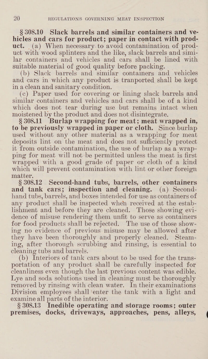 § 308.10 Slack barrels and similar containers and ve- hicles and cars for product; paper in contact with prod- uct. (a) When necessary: to avoid contamination of prod- uct with wood splinters and the like, slack barrels and simi- lar containers and vehicles and cars shall be lined with suitable material of good quality before packing. _ (b) Slack barrels and similar containers and_ vehicles and cars in which any product is tranported shall be kept in a clean and sanitary condition. (c) Paper used for covering or lining slack barrels and similar containers and vehicles and cars shall be of a kind which does not tear during use but remains intact when moistened by the product and does not disintegrate. § 308.11 Burlap wrapping for meat; meat wrapped in, to be previously wrapped in paper or cloth. Since burlap used without any other material as a wrapping for meat deposits lint on the meat and does not sufficiently protect it from outside contamination, the use of burlap as a wrap- ping for meat will not-be permitted unless the meat is first wrapped with a good grade of paper or cloth of a kind which will prevent contamination with lint or other foreign matter. § 308.12 Second-hand tubs, barrels, other containers and tank cars; inspection and cleaning. (a) Second- hand tubs, barrels, and boxes intended for use as containers of any product shall be inspected when received at the estab- lishment and before they are cleaned. ‘Those showing evi- dence of misuse rendering them unfit to serve as containers for food products shall be rejected. The use of those show- ing no evidence of previous misuse may be allowed after they have been thoroughly and properly cleaned. Steam- ing, after thorough scrubbing and rinsing, is essential to cleaning tubs and barrels. (b) Interiors of tank cars about to be used for the trans- portation of any product shall be carefully inspected for cleanliness even though the last previous content was edible. Lye and soda solutions used in cleaning must be thoroughly removed by rinsing with clean water. In their examinations Division employees shall ‘enter the tank with a hght and examine all parts of the interior. § 308.13 Inedible operating and storage rooms; outer premises, docks, driveways, approaches, pens, alleys,