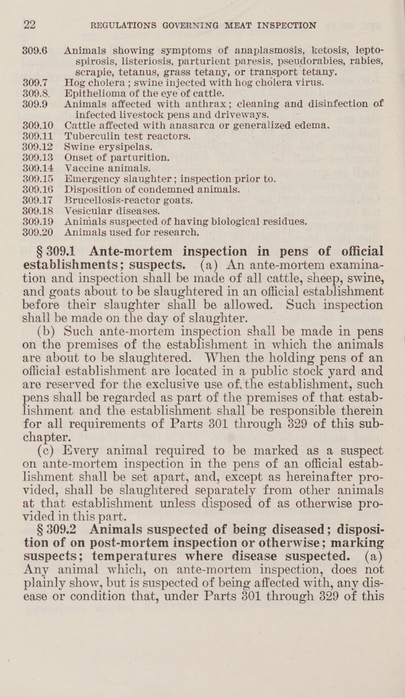 309.6 Animals showing symptoms of anaplasmosis, ketosis, lepto- spirosis, listeriosis, parturient paresis, pseudorabies, rabies, scrapie, tetanus, grass tetany, or transport tetany. 309.7 Hog cholera ; swine injected with hog cholera virus. 309.8. Epithelioma of the eye of cattle. 309.9 Animals affected with anthrax; cleaning and disinfection of infected livestock pens and driveways. 309.10 Cattle affected with anasarca or generalized edema. 309.11 Tuberculin test reactors. 309.12 Swine erysipelas. 309.13 Onset of parturition. 309.14 Vaccine animals. 309.15 Hmergency slaughter; inspection prior to. 309.16 Disposition of condemned animals. 309.17 Brucellosis-reactor goats. 309.18 Vesicular diseases. 309.19 Animals suspected of having biological residues. 309.20 Animals used for research. § 309.1 Ante-mortem inspection in pens of official establishments; suspects. (a) An ante-mortem examina- tion and inspection shall be made of all cattle, sheep, swine, and goats about to be slaughtered in an official establishment before their slaughter shall be allowed. Such inspection shall be made on the day of slaughter. (b) Such ante-mortem inspection shall be made in pens on the premises of the establishment in which the animals are about to be slaughtered. When the holding pens of an official establishment are located in a public stock yard and are reserved for the exclusive use of, the establishment, such pens shall be regarded as part of the premises of that estab- lishment and the establishment shall be responsible therein for all requirements of Parts 301 through 329 of this sub- chapter. (c) Every animal required to be marked as a suspect on ante-mortem inspection in the pens of an official estab- lishment shall be set apart, and, except as hereinafter pro- vided, shall be slaughtered separately from other animals at that establishment unless disposed of as otherwise pro- vided in this part. § 309.2 Animals suspected of being diseased; disposi- tion of on post-mortem inspection or otherwise; marking suspects; temperatures where disease suspected. (a) Any animal which, on ante-mortem inspection, does not plainly show, but is suspected of being affected with, any dis- ease or condition that, under Parts 301 through 329 of this