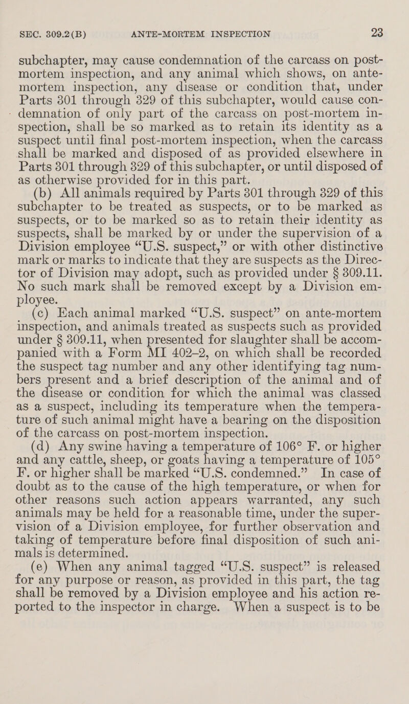 subchapter, may cause condemnation of the carcass on post- mortem inspection, and any animal which shows, on ante- mortem inspection, any disease or condition that, under Parts 301 through 329 of this subchapter, would cause con- - demnation of only part of the carcass on post-mortem in- spection, shall be so marked as to retain its identity as a suspect until final post-mortem inspection, when the carcass shall be marked and disposed of as provided elsewhere in Parts 301 through 829 of this subchapter, or until disposed of as otherwise provided for in this part. (b) All animals required by Parts 801 through 329 of this subchapter to be treated as suspects, or to be marked as suspects, or to be marked so as to retain their identity as suspects, shall be marked by or under the supervision of a Division employee “U.S. suspect,” or with other distinctive mark or marks to indicate that they are suspects as the Direc- tor of Division may adopt, such as provided under § 309.11. No such mark shall be removed except by a Division em- ployee. (c) Each animal marked “U.S. suspect” on ante-mortem inspection, and animals treated as suspects such as provided under § 309.11, when presented for slaughter shall be accom- panied with a Form MI 402-2, on which shall be recorded the suspect tag number and any other identifying tag num- bers present and a brief description of the animal and of the disease or condition for which the animal was classed as a suspect, including its temperature when the tempera- ture of such animal might have a bearing on the disposition of the carcass on post-mortem inspection. (d) Any swine having a temperature of 106° F. or higher and any cattle, sheep, or goats having a temperature of 105° F. or higher shall be marked “U.S. condemned.” In case of doubt as to the cause of the high temperature, or when for other reasons such action appears warranted, any such animals may be held for a reasonable time, under the super- vision of a Division employee, for further observation and taking of temperature before final disposition of such ani- mals is determined. (e) When any animal tagged “U.S. suspect” is released for any purpose or reason, as provided in this part, the tag shall be removed by a Division employee and his action re- ported to the inspector in charge. When a suspect is to be