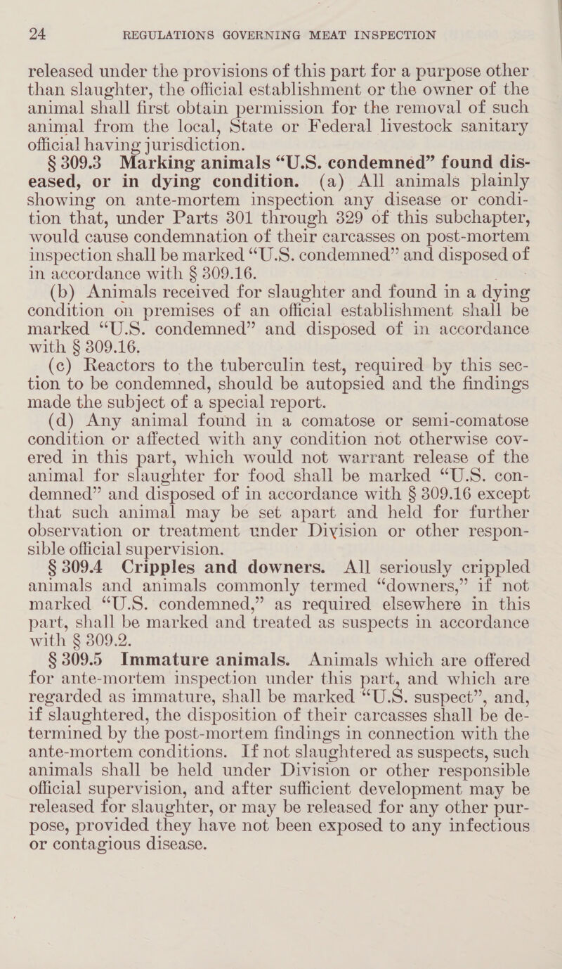 released under the provisions of this part for a purpose other than slaughter, the official establishment or the owner of the animal shall first obtain permission for the removal of such animal from the local, State or Federal livestock sanitary official having jurisdiction. § 309.3 Marking animals “U.S. condemned” found dis- eased, or in dying condition. (a) All animals plainly showing on ante-mortem inspection any disease or condi- tion that, under Parts 301 through 329 of this subchapter, would cause condemnation of their carcasses on post-mortem inspection shall be marked “U.S. condemned” and disposed of in accordance with § 309.16. (b) Animals received for slaughter and found in a apne condition on premises of an official establishment shall be marked “U.S. condemned” and disposed of in accordance with § 309.16. (c) Reactors to the tuberculin test, required by this sec- tion to be condemned, should be autopsied and the findings made the subject of a special report. (d) Any animal found in a comatose or semi-comatose condition or affected with any condition not otherwise cov- ered in this part, which would not warrant release of the animal for slaughter for food shall be marked “U.S. con- demned” and disposed of in accordance with § 309.16 except that such animal may be set apart and held for further observation or treatment under Division or other respon- sible official supervision. § 309.4 Cripples and downers. All seriously crippled animals and animals commonly termed “downers,” if not marked “U.S. condemned,” as required elsewhere in this part, shall be marked and treated as suspects in accordance with § 309.2. § 309.5 Immature animals. Animals which are offered for ante-mortem inspection under this part, and which are regarded as immature, shall be marked “U.S. suspect”, and, if slaughtered, the disposition of their carcasses shall be de- termined by the post-mortem findings in connection with the ante-mortem conditions. If not slaughtered as suspects, such animals shall be held under Division or other responsible official supervision, and after sufficient development may be released for slaughter, or may be released for any other pur- pose, provided they have not been exposed to any infectious or contagious disease.