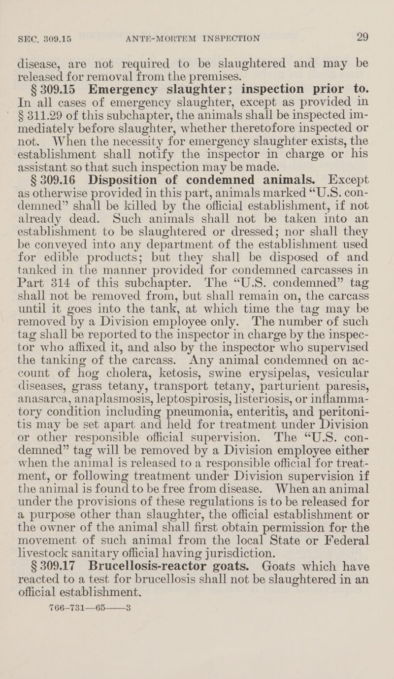 disease, are not required to be slaughtered and may be released for removal from the premises. § 309.15 Emergency slaughter; inspection prior to. In all cases of emergency slaughter, except as provided in ~ § 311.29 of this subchapter, the animals shall be inspected im- mediately before slaughter, whether theretofore inspected or not. When the necessity for emergency slaughter exists, the establishment shall notify the inspector in charge or his assistant so that such inspection may be made. § 309.16 Disposition of condemned animals. Except as otherwise provided in this part, animals marked “U.S. con- demned” shall be killed by the official establishment, if not already dead. Such animals shall not be taken into an establishment to be slaughtered or dressed; nor shall they be conveyed into any department of the establishment used for edible products; but they shall be disposed of and tanked in the manner provided for condemned carcasses in Part 314 of this subchapter. The “U.S. condemned” tag shall not be removed from, but shall remain on, the carcass until it goes into the tank, at which time the tag may be removed by a Division employee only. The number of such tag shall be reported to the inspector in charge by the inspec- tor who affixed it, and also by the inspector who supervised the tanking of the carcass. Any animal condemned on ac- count of hog cholera, ketosis, swine erysipelas, vesicular diseases, grass tetany, transport tetany, parturient paresis, anasarca, anaplasmosis, leptospirosis, listeriosis, or inflamma- tory condition including pneumonia, enteritis, and peritoni- tis may be set apart and held for treatment under Division or other responsible official supervision. The “U.S. con- demned” tag will be removed by a Division employee either when the animal is released to a responsible official for treat- ment, or following treatment under Division supervision if the animal is found to be free from disease. When an animal under the provisions of these regulations is to be released for a purpose other than slaughter, the official establishment or the owner of the animal shall first obtain permission for the movement of such animal from the local State or Federal livestock sanitary official having jurisdiction. § 309.17 Brucellosis-reactor goats. Goats which have reacted to a test for brucellosis shall not be slaughtered in an official establishment. %66—731—65——3