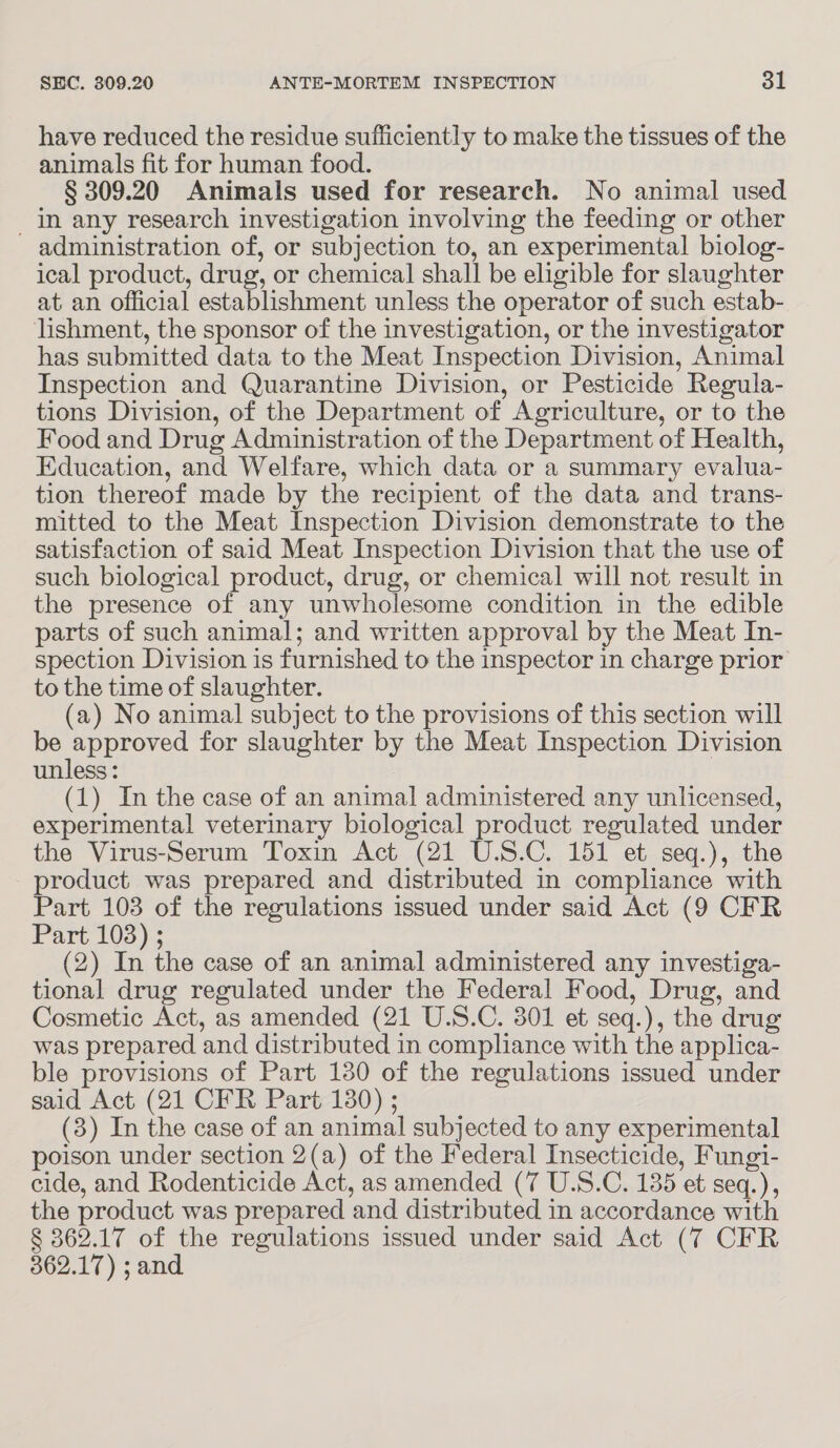 have reduced the residue sufficiently to make the tissues of the animals fit for human food. § 309.20 Animals used for research. No animal used In any research investigation involving the feeding or other administration of, or subjection to, an experimental biolog- ical product, drug, or chemical shall be eligible for slaughter at an official establishment unless the operator of such estab- lishment, the sponsor of the investigation, or the investigator has submitted data to the Meat Inspection Division, Animal Inspection and Quarantine Division, or Pesticide Regula- tions Division, of the Department of Agriculture, or to the Food and Drug Administration of the Department of Health, Education, and Welfare, which data or a summary evalua- tion thereof made by the recipient of the data and trans- mitted to the Meat Inspection Division demonstrate to the satisfaction of said Meat Inspection Division that the use of such biological product, drug, or chemical will not result in the presence of any unwholesome condition in the edible parts of such animal; and written approval by the Meat In- spection Division is furnished to the inspector in charge prior to the time of slaughter. (a) No animal subject to the provisions of this section will be approved for slaughter by the Meat Inspection Division unless: (1) In the case of an animal administered any unlicensed, experimental veterinary biological product regulated under the Virus-Serum Toxin Act (21 U.S.C. 151 et seq.), the product was prepared and distributed in compliance with Part 103 of the regulations issued under said Act (9 CFR Part 103) ; (2) In the case of an animal administered any investiga- tional drug regulated under the Federal Food, Drug, and Cosmetic Act, as amended (21 U.S.C. 301 et seq.), the drug was prepared and distributed in compliance with the applica- ble provisions of Part 130 of the regulations issued under said Act (21 CFR Part 180) ; (3) In the case of an animal subjected to any experimental poison under section 2(a) of the Federal Insecticide, Fungi- cide, and Rodenticide Act, as amended (7 U.S.C. 135 et seq.), the product was prepared and distributed in accordance with § 362.17 of the regulations issued under said Act (7 CFR 362.17) ; and