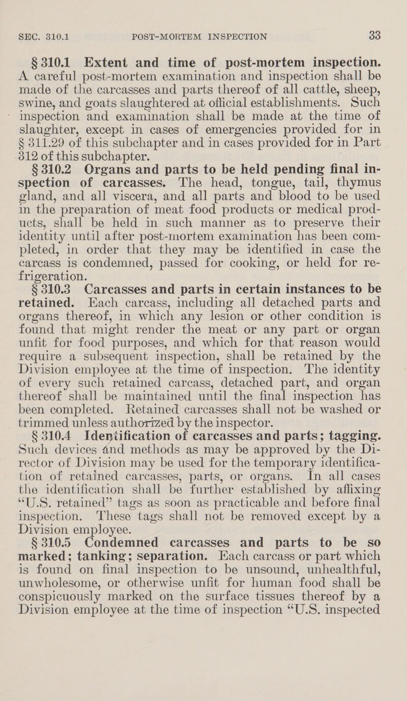 § 310.1 Extent and time of post-mortem inspection. A careful post-mortem examination and inspection shall be made of the carcasses and parts thereof of all cattle, sheep, swine, and goats slaughtered at official establishments. Such * Inspection and examination shall be made at the time of slaughter, except in cases of emergencies provided for in § 311.29 of this subchapter and in cases provided for in Part 812 of this subchapter. § 310.2 Organs and parts to be held pending final in- spection of carcasses. The head, tongue, tail, thymus gland, and all viscera, and all parts and blood to be used in the preparation of meat food products or medical prod- ucts, shall be held in such manner as to preserve their identity until after post-mortem examination has been com- pleted, in order that they may be identified in case the carcass is condemned, passed for cooking, or held for re- frigeration. § 310.3. Carcasses and parts in certain instances to be retained. Each carcass, including all detached parts and organs thereof, in which any lesion or other condition is found that might render the meat or any part or organ unfit for food purposes, and which for that reason would require a subsequent inspection, shall be retained by the Division employee at the time of inspection. The identity of every such retained carcass, detached part, and organ thereof shall be maintained until the final inspection has been completed. Retained carcasses shall not be washed or trimmed unless authorized by the inspector. § 310.4 Identification of carcasses and parts; tagging. Such devices 4nd methods as may be approved by the Di- rector of Division may be used for the temporary identifica- tion of retained carcasses, parts, or organs. In all cases the identification shall be further established by affixing “U.S. retained” tags as soon as practicable and before final inspection. ‘These tags shall not be removed except by a Division employee. § 310.5 Condemned carcasses and parts to be so marked; tanking; separation. Each carcass or part which is found on final inspection to be unsound, unhealthful, unwholesome, or otherwise unfit for human food shall be conspicuously marked on the surface tissues thereof by a Division employee at the time of inspection “U.S. inspected