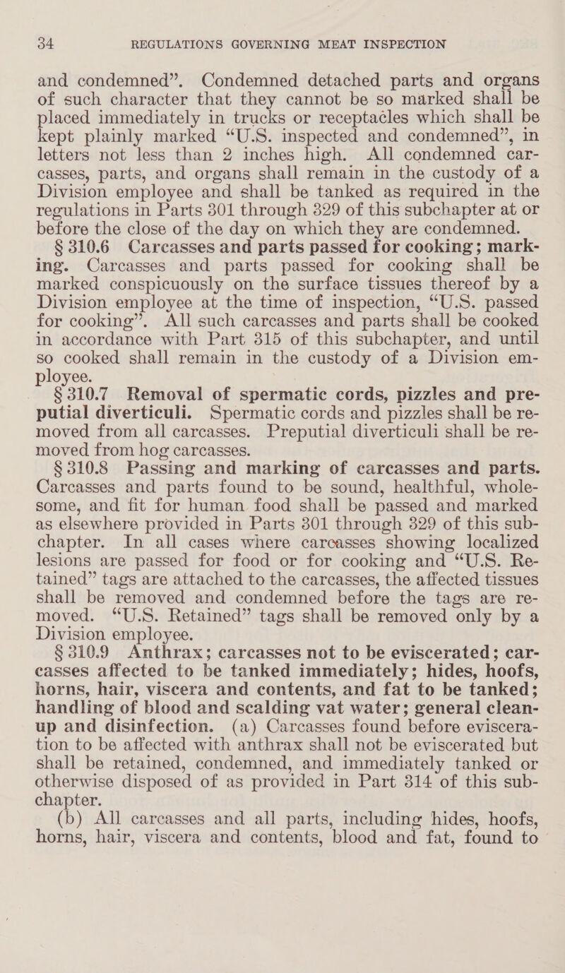 and condemned”. Condemned detached parts and organs of such character that they cannot be so marked shall be placed immediately in trucks or receptacles which shall be kept plainly marked “U.S. inspected and condemned”, in letters not less than 2 inches high. All condemned car- casses, parts, and organs shall remain in the custody of a Division employee and shall be tanked as required in the regulations in Parts 301 through 329 of this subchapter at or before the close of the day on which they are condemned. § 310.6 Carcasses and parts passed for cooking ; mark- ing. Carcasses and parts passed for cooking shall be marked conspicuously on the surface tissues thereof by a Division employee at the time of inspection, “U.S. passed for cooking”. All such carcasses and parts shall be cooked in accordance with Part 315 of this subchapter, and until so cooked shall remain in the custody of a Division em- loyee. $310.7 Removal of spermatic cords, pizzles and pre- putial diverticuli. Spermatic cords and pizzles shall be re- moved from all carcasses. Preputial diverticuli shall be re- moved from hog carcasses. § 310.8 Passing and marking of carcasses and parts. Carcasses and parts found to be sound, healthful, whole- some, and fit for human food shall be passed and marked as elsewhere provided in Parts 801 through 329 of this sub- chapter. In all cases where carcasses showing localized lesions are passed for food or for cooking and “U.S. Re- tained” tags are attached to the carcasses, the affected tissues shall be removed and condemned before the tags are re- moved. “U.S. Retained” tags shall be removed only by a Division employee. § 310.9 Anthrax; carcasses not to be eviscerated; car- casses affected to be tanked immediately; hides, hoofs, horns, hair, viscera and contents, and fat to be tanked; handling of blood and scalding vat water; general clean- up and disinfection. (a) Carcasses found before eviscera- tion to be affected with anthrax shall not be eviscerated but shall be retained, condemned, and immediately tanked or otherwise disposed of as provided in Part 314 of this sub- chapter. (b) All carcasses and all parts, including hides, hoofs, horns, hair, viscera and contents, blood and fat, found to