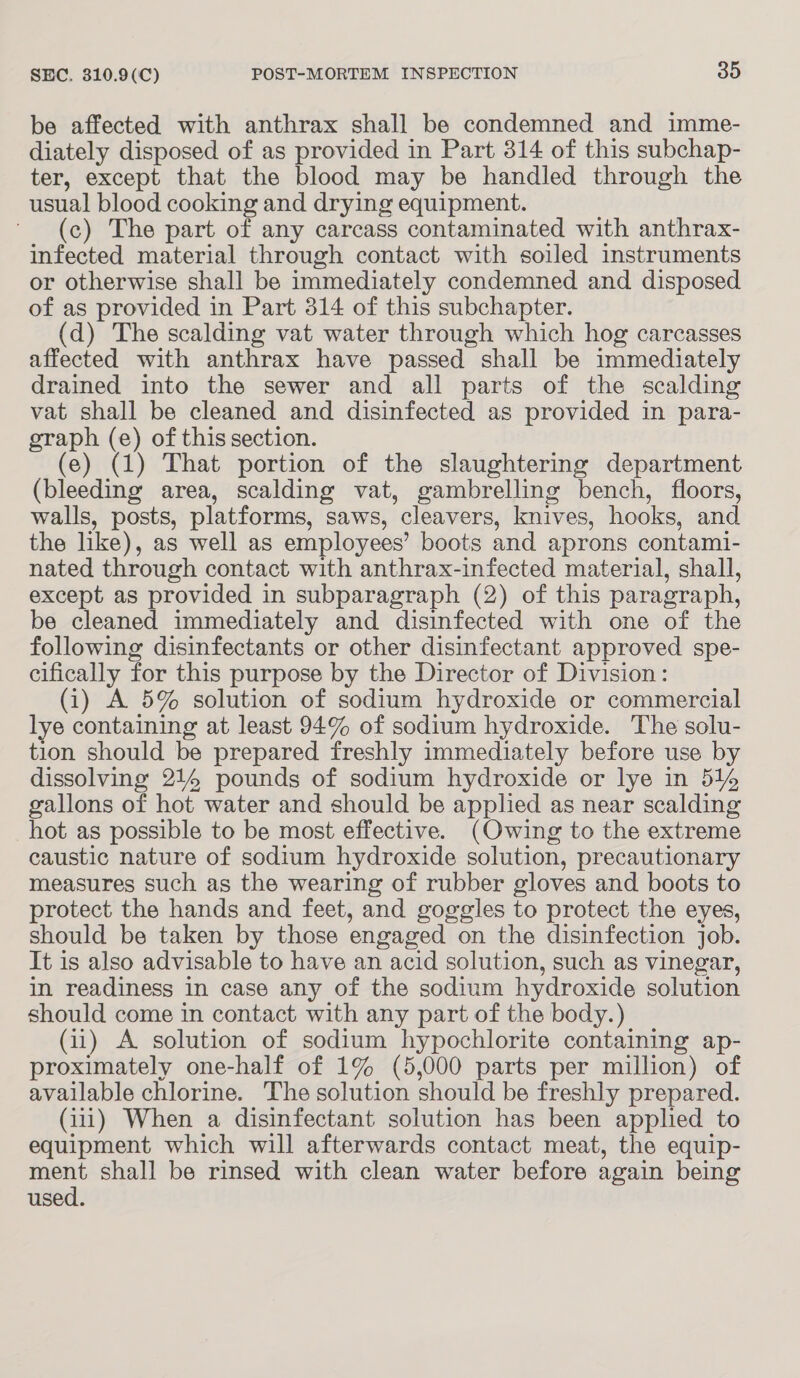 be affected with anthrax shall be condemned and imme- diately disposed of as provided in Part 314 of this subchap- ter, except that the blood may be handled through the usual blood cooking and drying equipment. (c) The part of any carcass contaminated with anthrax- infected material through contact with soiled instruments or otherwise shall be immediately condemned and disposed of as provided in Part 314 of this subchapter. (d) The scalding vat water through which hog carcasses affected with anthrax have passed shall be immediately drained into the sewer and all parts of the scalding vat shall be cleaned and disinfected as provided in para- graph (e) of this section. (e) (1) That portion of the slaughtering department (bleeding area, scalding vat, gambrelling bench, floors, walls, posts, platforms, saws, cleavers, knives, hooks, and the like), as well as employees’ boots and aprons contami- nated through contact with anthrax-infected material, shall, except as provided in subparagraph (2) of this paragraph, be cleaned immediately and disinfected with one of the following disinfectants or other disinfectant approved spe- cifically for this purpose by the Director of Division: (i) A 5% solution of sodium hydroxide or commercial lye containing at least 94% of sodium hydroxide. The solu- tion should be prepared freshly immediately before use by dissolving 214 pounds of sodium hydroxide or lye in 51% gallons of hot water and should be applied as near scalding hot as possible to be most effective. (Owing to the extreme caustic nature of sodium hydroxide solution, precautionary measures such as the wearing of rubber gloves and boots to protect the hands and feet, and goggles to protect the eyes, should be taken by those engaged on the disinfection job. It is also advisable to have an acid solution, such as vinegar, in readiness in case any of the sodium hydroxide solution should come in contact with any part of the body.) (11) A solution of sodium hypochlorite containing ap- proximately one-half of 1% (5,000 parts per million) of available chlorine. The solution should be freshly prepared. (111) When a disinfectant solution has been applied to equipment which will afterwards contact meat, the equip- ment shall be rinsed with clean water before again being used.