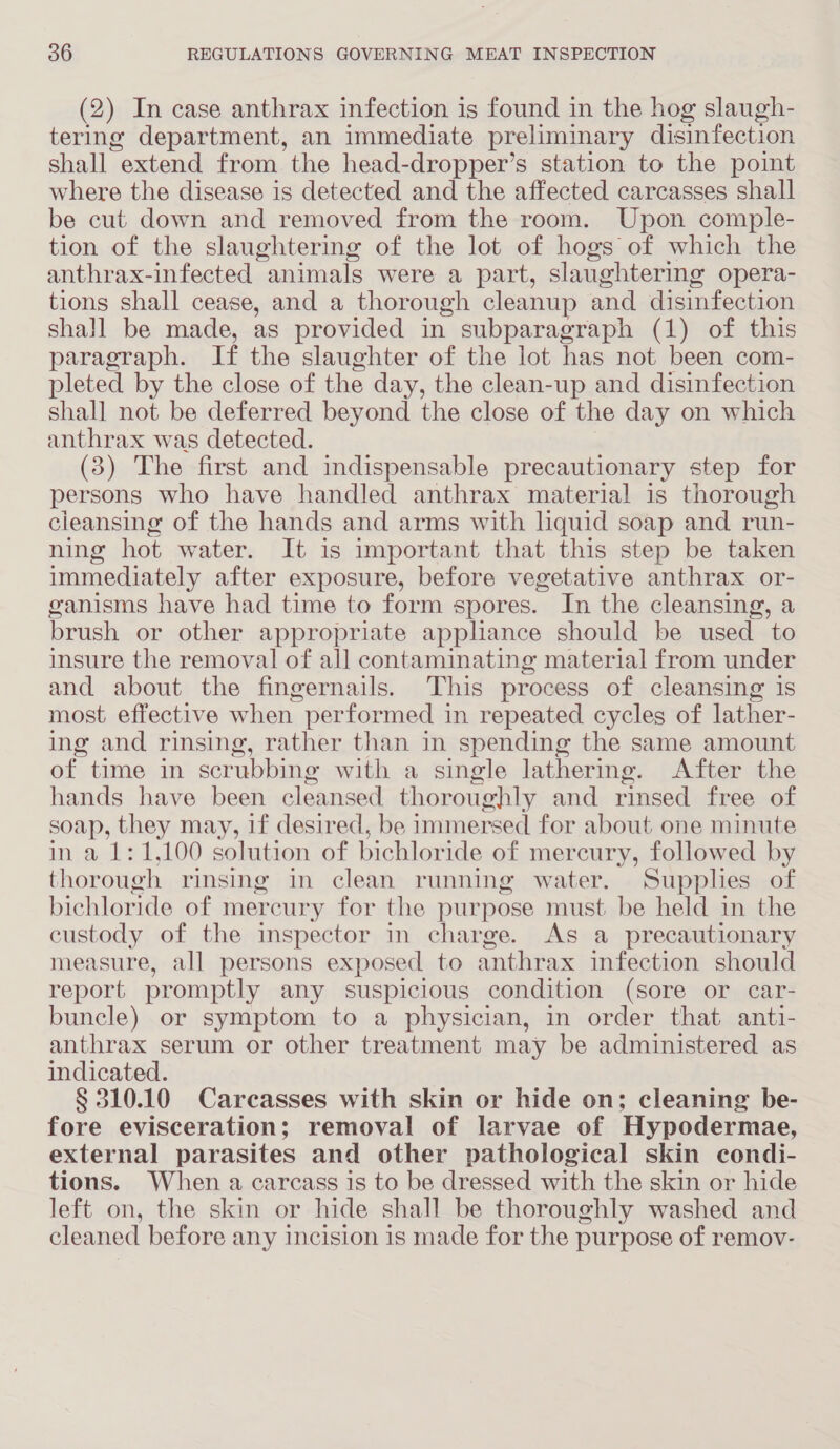 (2) In case anthrax infection is found in the hog slaugh- tering department, an immediate preliminary disinfection shall extend from the head-dropper’s station to the point where the disease is detected and the affected carcasses shall be cut down and removed from the room. Upon comple- tion of the slaughtering of the lot of hogs of which the anthrax-infected animals were a part, slaughtering opera- tions shall cease, and a thorough cleanup and disinfection shall be made, as provided in subparagraph (1) of this paragraph. If the slaughter of the lot has not been com- pleted by the close of the day, the clean-up and disinfection shall not be deferred beyond the close of the day on which anthrax was detected. (3) The first and indispensable precautionary step for persons who have handled anthrax material is thorough cleansing of the hands and arms with liquid soap and run- ning hot water. It is important that this step be taken immediately after exposure, before vegetative anthrax or- ganisms have had time to form spores. In the cleansing, a brush or other appropriate appliance should be used to insure the removal of all contaminating material from under and about the fingernails. This process of cleansing is most effective when performed in repeated cycles of lather- ing and rinsing, rather than in spending the same amount of time in scrubbing with a single lathering. After the hands have been cleansed. thoroughly and rinsed free of soap, they may, 1f desired, be immersed for about one minute in a 1:1,100 solution of bichloride of mercury, followed by thorough rinsing in clean running water. Supplies of bichloride of mercury for the purpose must be held in the custody of the inspector in charge. As a precautionary measure, all persons exposed to anthrax infection should report promptly any suspicious condition (sore or car- buncle) or symptom to a physician, in order that anti- anthrax serum or other treatment may be administered as indicated. § 310.10 Carcasses with skin or hide on; cleaning be- fore evisceration; removal of larvae of Hypodermae, external parasites and other pathological skin condi- tions. When a carcass is to be dressed with the skin or hide left on, the skin or hide shall be thoroughly washed and cleaned before any incision is made for the purpose of remov-