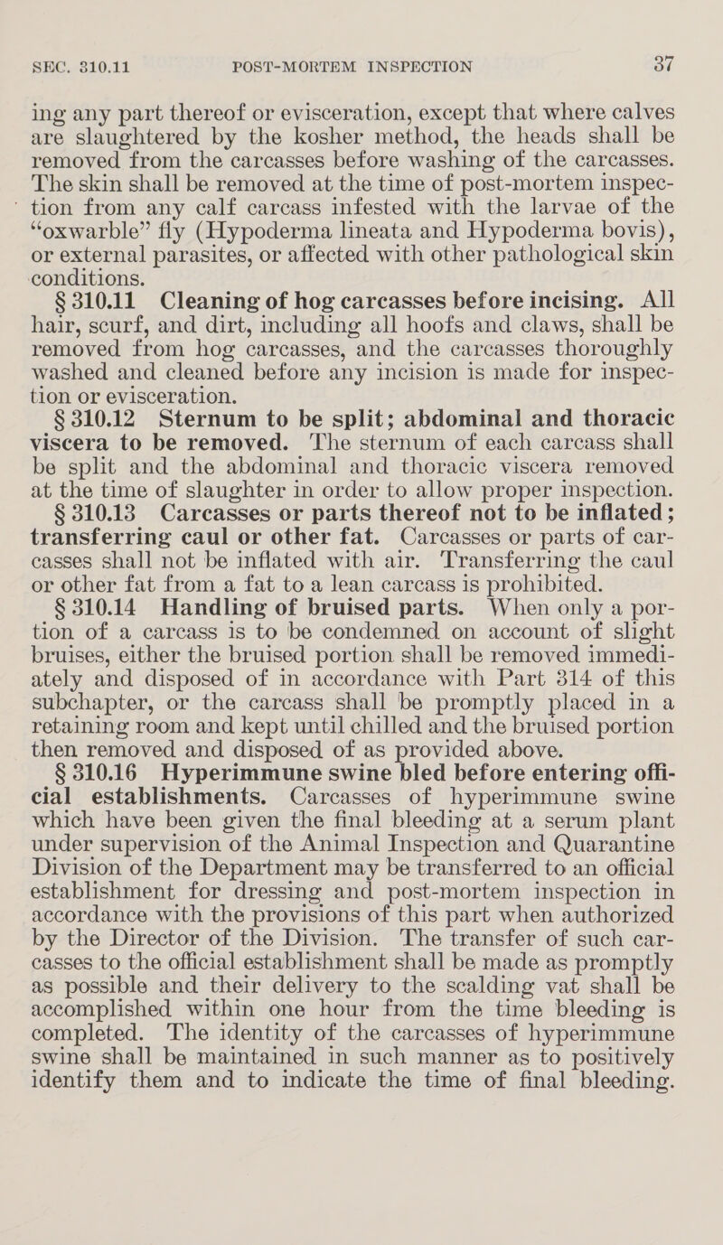 ing any part thereof or evisceration, except that where calves are slaughtered by the kosher method, the heads shall be removed from the carcasses before washing of the carcasses. The skin shall be removed at the time of post-mortem inspec- ' tion from any calf carcass infested with the larvae of the “oxwarble” fly (Hypoderma lineata and Hypoderma bovis), or external parasites, or affected with other pathological skin conditions. § 310.11 Cleaning of hog carcasses before incising. All hair, scurf, and dirt, including all hoofs and claws, shall be removed from hog carcasses, and the carcasses thoroughly washed and cleaned before any incision is made for inspec- tion or evisceration. § 310.12 Sternum to be split; abdominal and thoracic viscera to be removed. The sternum of each carcass shall be split and the abdominal and thoracic viscera removed at the time of slaughter in order to allow proper inspection. § 310.13 Carcasses or parts thereof not to be inflated ; transferring caul or other fat. Carcasses or parts of car- casses shall not be inflated with air. Transferring the caul or other fat from a fat to a lean carcass is prohibited. § 310.14 Handling of bruised parts. When only a por- tion of a carcass is to be condemned on account of slight bruises, either the bruised portion shall be removed immedi- ately and disposed of in accordance with Part 314 of this subchapter, or the carcass shall be promptly placed in a retaining room and kept until chilled and the bruised portion then removed and disposed of as provided above. § 310.16 Hyperimmune swine bled before entering offi- cial establishments. Carcasses of hyperimmune swine which have been given the final bleeding at a serum plant under supervision of the Animal Inspection and Quarantine Division of the Department may be transferred to an official establishment for dressing and post-mortem inspection in accordance with the provisions of this part when authorized by the Director of the Division. The transfer of such car- casses to the official establishment shall be made as promptly as possible and their delivery to the scalding vat shall be accomplished within one hour from the time bleeding is completed. The identity of the carcasses of hyperimmune swine shall be maintained in such manner as to positively identify them and to indicate the time of final bleeding.