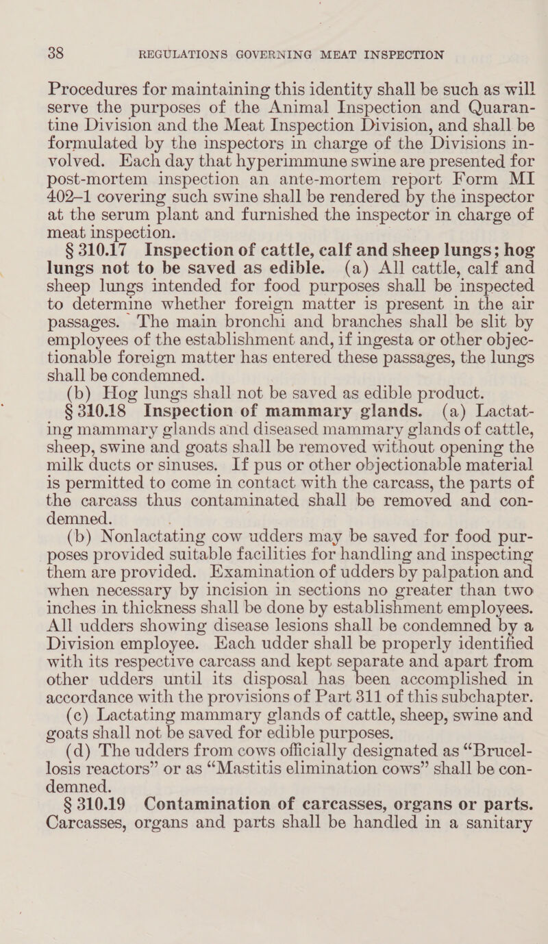 Procedures for maintaining this identity shall be such as will serve the purposes of the “Animal Inspection and Quaran- tine Division and the Meat Inspection Division, and shall be formulated by the inspectors in charge of the Divisions in- volved. Each day that hyperimmune swine are presented for post-mortem inspection an ante-mortem report Form MI 402-1 covering such swine shall be rendered by the inspector at the serum plant and furnished the inspector in charge of meat inspection. § 310.17 Inspection of cattle, calf and sheep lungs; hog lungs not to be saved as edible. (a) All cattle, calf and sheep lungs intended for food purposes shall be inspected to determine whether foreign matter is present in the air passages. The main bronchi and branches shall be slit by employees of the establishment and, if ingesta or other objec- tionable foreign matter has entered these passages, the lungs shall be condemned. (b) Hog lungs shall not be saved as edible product. § 310.18 Inspection of mammary glands. (a) Lactat- ing mammary glands and diseased mammary glands of cattle, sheep, swine and goats shall be removed without opening the milk ducts or sinuses. If pus or other objectionable material is permitted to come in contact with the carcass, the parts of the carcass thus contaminated shall be removed and con- demned. (b) Nonlactating cow udders may be saved for food pur- poses provided suitable facilities for handling and inspecting them are provided. Examination of udders by palpation and when necessary by incision in sections no greater than two inches in thickness shall be done by establishment employees. All udders showing disease lesions shall be condemned by a Division employee. Each udder shall be properly identified with its respective carcass and kept ope arate and apart from other udders until its disposal has been accomplished in accordance with the provisions of Part 311 of this subchapter. (c) Lactating mammary glands of cattle, sheep, swine and goats shall not be saved for edible purposes. (d) The udders from cows officially designated as “Brucel- losis reactors” or as ““Mastitis elimination cows” shall be con- demned. § 310.19 Contamination of carcasses, organs or parts. Carcasses, organs and parts shall be handled in a sanitary