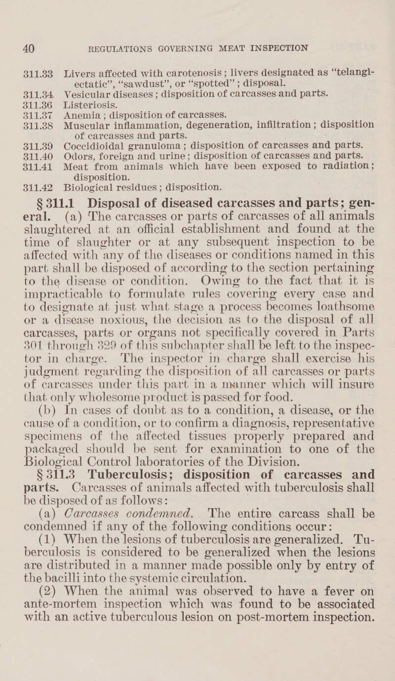 311.83 Livers affected with carotenosis; livers designated as “telangi- ectatic’, “sawdust”, or “spotted” ; disposal. 311.34 Vesicular diseases ; disposition of carcasses and parts. 311.386 Listeriosis. : 311.37 Anemia; disposition of carcasses. : 311.38 Muscular inflammation, degeneration, infiltration ; disposition of carcasses and parts. . 311.39 Coccidioidal granuloma ; disposition of careasses and parts. 311.40 Odors, foreign and urine; disposition of carcasses and parts. 311.41 Meat from animals which have been exposed to radiation ; disposition. 311.42 Biological residues ; disposition... § 311.1 Disposal of diseased carcasses and parts; gen- eral. (a) The carcasses or parts of carcasses of all animals slaughtered at an official establishment and found at the time of slaughter or at any subsequent inspection to be affected with any of the diseases or conditions named in this part shall be disposed of according to the section pertaining to the disease or condition. Owing to the fact that it is impracticable to formulate rules covering every case and to designate at just what stage a process becomes loathsome or a disease noxious, the decision as to the disposal of all carcasses, parts or organs not specifically covered in Parts 301 through 329 of this subchapter shall be left to the inspec- tor in charge. The inspector in charge shall exercise his judgment regarding the disposition of all carcasses or parts of carcasses under this part in a manner which will insure that only wholesome product is passed for food. (b) In cases of doubt as to a condition, a disease, or the cause of a condition, or to confirm a diagnosis, representative specimens of the affected tissues properly prepared and packaged should be sent for examination to one of the Biological Control laboratories of the Division. § 311.3 Tuberculosis; disposition of carcasses and parts. Carcasses of animals affected with tuberculosis shall be disposed of as follows: (a) Carcasses condemned. The entire carcass shall be condemned if any of the following conditions occur: (1) When the lesions of tuberculosis are generalized. Tu- berculosis is considered to be generalized when the lesions are distributed in a manner made possible only by entry of the bacilli into the systemic circulation. (2) When the animal was observed to have a fever on ante-mortem inspection which was found to be associated with an active tuberculous lesion on post-mortem inspection.