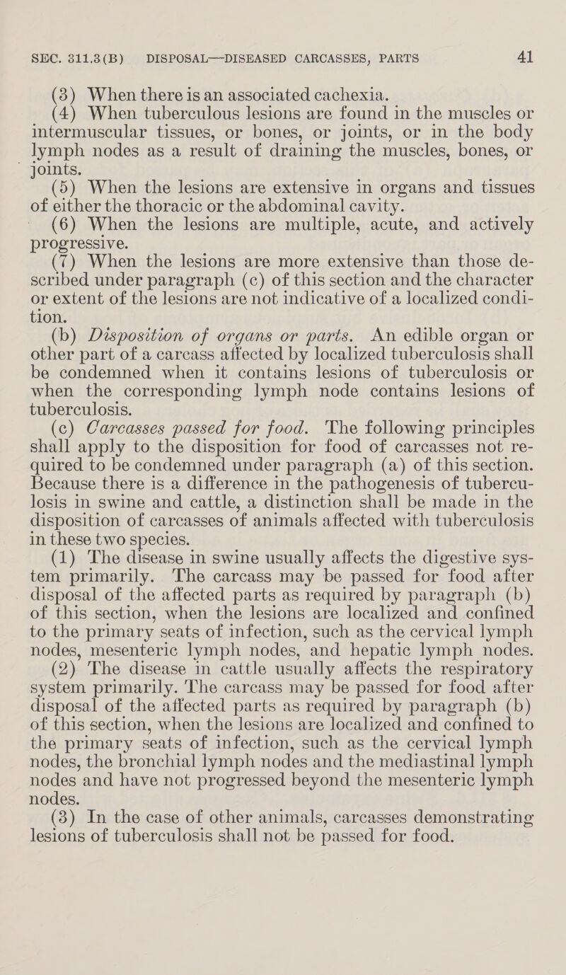 (3) When there is an associated cachexia. (4) When tuberculous lesions are found in the muscles or intermuscular tissues, or bones, or joints, or in the body lymph nodes as a result of draining the muscles, bones, or ~ joints. (5) When the lesions are extensive in organs and tissues of either the thoracic or the abdominal cavity. (6) When the lesions are multiple, acute, and actively progressive. (7) When the lesions are more extensive than those de- scribed under paragraph (c) of this section and the character or extent of the lesions are not indicative of a localized cond1- tion. (b) Disposition of organs or parts. An edible organ or other part of a carcass affected by localized tuberculosis shall be condemned when it contains lesions of tuberculosis or when the corresponding lymph node contains lesions of tuberculosis. (c) Carcasses passed for food. 'The following principles shall apply to the disposition for food of carcasses not re- quired to be condemned under paragraph (a) of this section. Because there is a difference in the pathogenesis of tubercu- losis in swine and cattle, a distinction shall be made in the disposition of carcasses of animals affected with tuberculosis in these two species. (1) The disease in swine usually affects the digestive sys- tem primarily. The carcass may be passed for food after disposal of the affected parts as required by paragraph (b) of this section, when the lesions are localized and confined to the primary seats of infection, such as the cervical lymph nodes, mesenteric lymph nodes, and hepatic lymph nodes. (2) The disease in cattle usually affects the respiratory system primarily. The carcass may be passed for food after disposal of the affected parts as required by paragraph (b) of this section, when the lesions are localized and confined to the primary seats of infection, such as the cervical lymph nodes, the bronchial lymph nodes and the mediastinal lymph nodes and have not progressed beyond the mesenteric lymph nodes. (3) In the case of other animals, carcasses demonstrating lesions of tuberculosis shall not be passed for food.