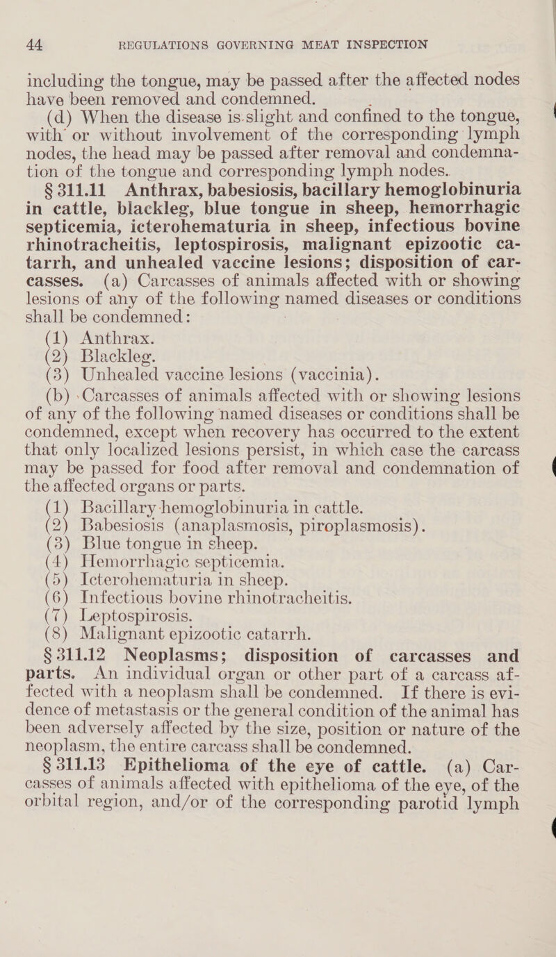 including the tongue, may be passed after the affected nodes have been removed and condemned. (d) When the disease is-slight and confined to the tongue, with’ or without involvement of the corresponding lymph nodes, the head may be passed after removal and condemna- tion of the tongue and corresponding lymph nodes.. § 311.11 Anthrax, babesiosis, bacillary hemoglobinuria in cattle, blackleg, blue tongue in sheep, hemorrhagic septicemia, icterohematuria in sheep, infectious bovine rhinotracheitis, leptospirosis, malignant epizootic ca- tarrh, and unhealed vaccine lesions; disposition of car- casses. (a) Carcasses of animals affected with or showing lesions of any of the following named diseases or conditions shall be condemned : . (1) Anthrax. (2) Blackleg. (3) Unhealed vaccine lesions (vaccinia). (b) \Carcasses of animals affected with or showing lesions of any of the following named diseases or conditions shall be condemned, except when recovery has occurred to the extent that only localized lesions persist, in which case the carcass may be passed for food after removal and condemnation of the affected organs or parts. (1) Bacillary hemoglobinuria in cattle. (2) Babesiosis (anaplasmosis, piroplasmosis). (3) Blue tongue in sheep. (4) Hemorrhagic septicemia. (5) Icterohematuria in sheep. (6) Infectious bovine rhinotracheitis. (7) Leptospirosis. (8) Malignant epizootic catarrh. § 311.12 Neoplasms; disposition of carcasses and parts. An individual organ or other part of a carcass af- fected with a neoplasm shall be condemned. If there is evi- dence of metastasis or the general condition of the animal has been adversely affected by the size, position or nature of the neoplasm, the entire carcass shall be condemned. § 311.13 Epithelioma of the eye of cattle. (a) Car- casses of animals affected with epithelioma of the eye, of the orbital region, and/or of the corresponding parotid lymph