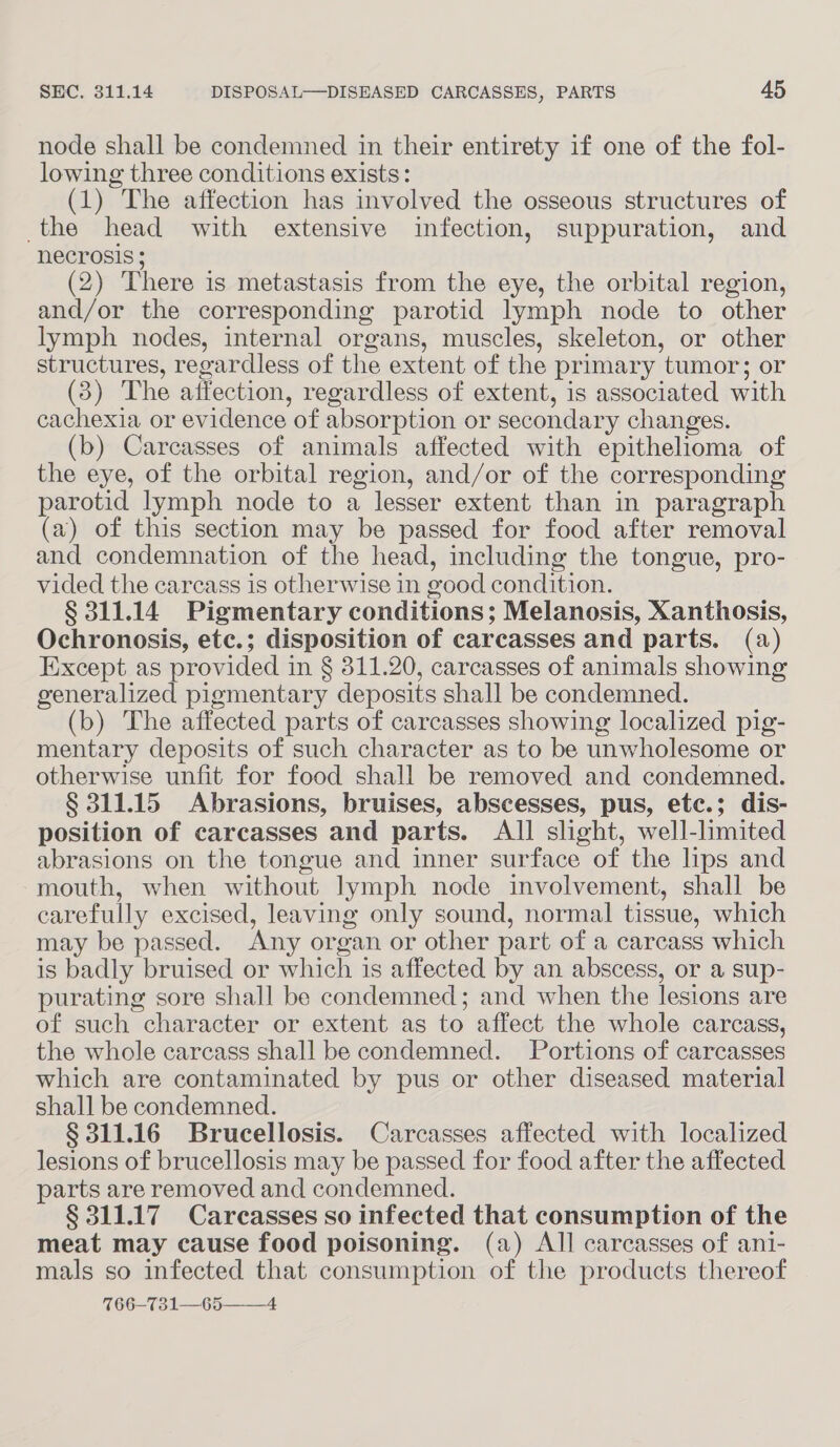 node shall be condemned in their entirety if one of the fol- lowing three conditions exists: (1) The affection has involved the osseous structures of the head with extensive infection, suppuration, and Necrosis } (2) There is metastasis from the eye, the orbital region, and/or the corresponding parotid lymph node to other lymph nodes, internal organs, muscles, skeleton, or other structures, regardless of the extent of the primary tumor; or (3) The affection, regardless of extent, is associated with cachexia or evidence of absorption or secondary changes. (b) Carcasses of animals affected with epithelioma of the eye, of the orbital region, and/or of the corresponding parotid lymph node to a lesser extent than in paragraph (a) of this section may be passed for food after removal and condemnation of the head, including the tongue, pro- vided the carcass is otherwise in good condition. § 311.14 Pigmentary conditions; Melanosis, Xanthosis, Ochronosis, etc.; disposition of carcasses and parts. (a) Except as provided in § 311.20, carcasses of animals showing generalized pigmentary deposits shall be condemned. (b) The affected parts of carcasses showing localized pig- mentary deposits of such character as to be unwholesome or otherwise unfit for food shall be removed and condemned. § 311.15 Abrasions, bruises, abscesses, pus, ete.; dis- position of carcasses and parts. All slight, well-limited abrasions on the tongue and inner surface of the lips and mouth, when without lymph node involvement, shall be carefully excised, leaving only sound, normal tissue, which may be passed. Any organ or other part of a carcass which is badly bruised or which is affected by an abscess, or a sup- purating sore shall be condemned; and when the lesions are of such character or extent as to affect the whole carcass, the whole carcass shall be condemned. Portions of carcasses which are contaminated by pus or other diseased material shall be condemned. § 311.16 Brucellosis. Carcasses affected with localized lesions of brucellosis may be passed for food after the affected parts are removed and condemned. § 311.17 Carcasses so infected that consumption of the meat may cause food poisoning. (a) All carcasses of ani- mals so infected that consumption of the products thereof 766-731—65_—-4