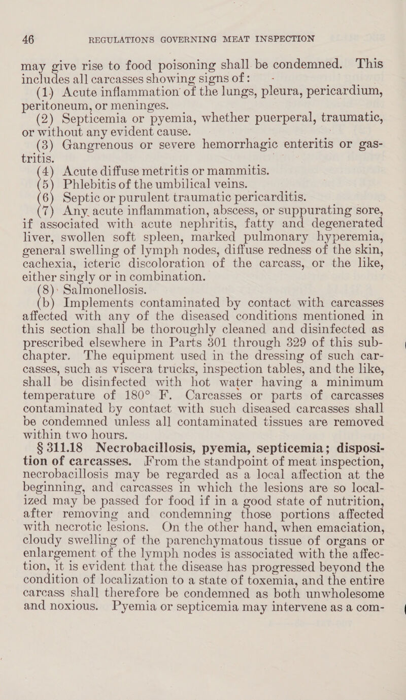 may give rise to food poisoning shall be condemned. This includes all carcasses showing signsof: — - yi (1) Acute inflammation of the lungs, pleura, pericardium, peritoneum, or meninges. _ (2) Septicemia or pyemia, whether puerperal, traumatic, or without any evident cause. , Ris (3) Gangrenous or severe hemorrhagic enteritis or gas- tritis. rs 4) Acute diffuse metritis or mammitis. te Phlebitis of the umbilical veins. | 6) Septic or purulent traumatic pericarditis. aL 7) Any. acute inflammation, abscess, or suppurating sore, if associated with acute nephritis, fatty and degenerated liver, swollen soft spleen, marked pulmonary hyperemia, general swelling of lymph nodes, diffuse redness of the skin, cachexia, icteric discoloration of the carcass, or the like, either singly or in combination. 8): Salmonellosis. tb) Implements contaminated by contact with carcasses affected with any of the diseased conditions mentioned in this section shall be thoroughly cleaned and disinfected as prescribed elsewhere in Parts 301 through 329 of this sub- chapter. The equipment used in the dressing of such car- casses, such as viscera trucks, inspection tables, and the like, shall be disinfected with hot water having a minimum temperature of 180° F. Carcasses or parts of carcasses contaminated by contact with such diseased carcasses shall be condemned unless all contaminated tissues are removed within two hours. § 311.18 Necrobacillosis, pyemia, septicemia; disposi- tion of carcasses. [From the standpoint of meat inspection, necrobacillosis may be regarded as a local affection at the beginning, and carcasses in which the lesions are so local- ized may be passed for food if in a good state of nutrition, after removing and condemning those portions affected with necrotic lesions. On the other hand, when emaciation, cloudy swelling of the parenchymatous tissue of organs or enlargement of the lymph nodes is associated with the affec- tion, 1t is evident that the disease has progressed beyond the condition of localization to a state of toxemia, and the entire carcass shall therefore be condemned as both unwholesome and noxious. Pyemia or septicemia may intervene as a com-