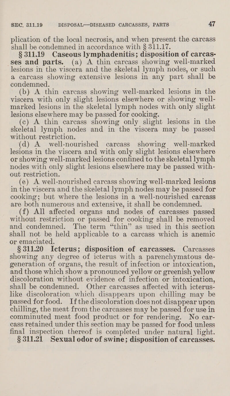 plication of the local necrosis, and when present the carcass shall be condemned in accordance with § 311.17. § 311.19 Caseous lymphadenitis; disposition of carcas- ses and parts. (a) A thin carcass showing well-marked lesions in the viscera and the skeletal lymph nodes, or such a carcass showing extensive lesions in any part shall be condemned. (b) A thin carcass showing well-marked lesions in the viscera with only slight lesions elsewhere or showing well- marked lesions in the skeletal lymph nodes with only slight lesions elsewhere may be passed for cooking. (c) A thin carcass showing only slight lesions in the skeletal lymph nodes and in the viscera may be passed without restriction. (d) A well-nourished carcass showing well-marked lesions in the viscera and with only slight lesions elsewhere or showing well-marked lesions confined to the skeletal lymph nodes with only slight lesions elsewhere may be passed with- out restriction. (e) A well-nourished carcass showing well-marked lesions in the viscera and the skeletal lymph nodes may be passed for cooking; but where the lesions in a well-nourished carcass are both numerous and extensive, it shall be condemned. (f) All affected organs and nodes of carcasses passed without restriction or passed for cooking shall be removed and condemned. The term “thin” as used in this section shall not be held applicable to a carcass which is anemic or emaciated. § 311.20 Icterus; disposition of carcasses. Carcasses showing any degree of icterus with a parenchymatous de- generation of organs, the result of infection or intoxication, and those which show a pronounced yellow or greenish yellow discoloration without evidence of infection or intoxication, shall be condemned. Other carcasses affected with icterus- hike discoloration which disappears upon chilling may be passed for food. Ifthe discoloration does not disappear upon chilling, the meat from the carcasses may be passed for use in comminuted meat food product or for rendering. No car- cass retained under this section may be passed for food unless final inspection thereof is completed under natural light. § 311.21 Sexual odor of swine; disposition of carcasses.
