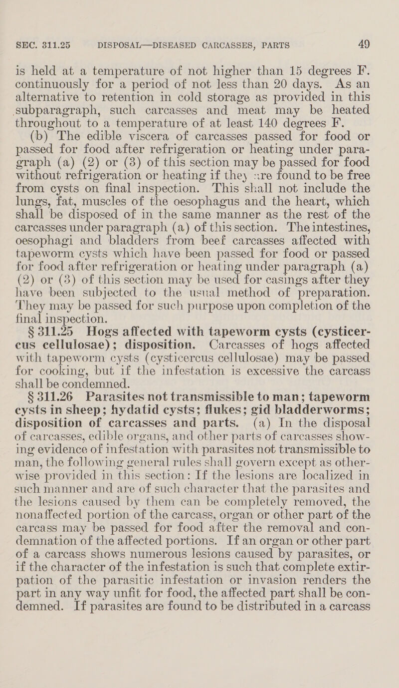 is held at a temperature of not higher than 15 degrees F. continuously for a period of not less than 20 days. As an alternative to retention in cold storage as provided in this subparagraph, such carcasses and meat may be heated throughout to a temperature of at least 140 degrees F. (b) The edible viscera of carcasses passed for food or passed for food after refrigeration or heating under para- graph (a) (2) or (3) of this section may be passed for food without refrigeration or heating if the :re found to be free from cysts on final inspection. This shall not include the lungs, fat, muscles of the oesophagus and the heart, which shall be disposed of in the same manner as the rest of the carcasses under paragraph (a) of thissection. The intestines, oesophagi and bladders from beef carcasses affected with tapeworm cysts which have been passed for food or passed for food after refrigeration or heating under paragraph (a) (2) or (8) of this section may be used for casings after they have been subjected to the usual method of preparation. They may be passed for such purpose upon completion of the final inspection. § 311.25 Hogs affected with tapeworm cysts (cysticer- cus cellulosae) : disposition. Carcasses of hogs affected with tapeworm cysts (cysticercus cellulosae) may be passed for cooking, but if the infestation is excessive the carcass shall be condemned. § 311.26 Parasites not transmissible to man; tapeworm cysts in Sheep; hydatid cysts; flukes; gid bladderworms; disposition of carcasses and parts. (a) In the disposal of carcasses, edible organs, and other parts of carcasses show- ing evidence of infestation with parasites not transmissible to man, the following general rules shall govern except as other- wise provided in this section: If the lesions are localized in such manner and are of such character that the parasites and the lesions caused by them can be completely removed, the nonaffected portion of the carcass, organ or other part of the carcass may be passed for food after the removal and con- demnation of the affected portions. If an organ or other part of a carcass shows numerous lesions caused by parasites, or if the character of the infestation is such that complete extir- pation of the parasitic infestation or invasion renders the part in any way unfit for food, the affected part shall be con- demned. If parasites are found to be distributed in a carcass
