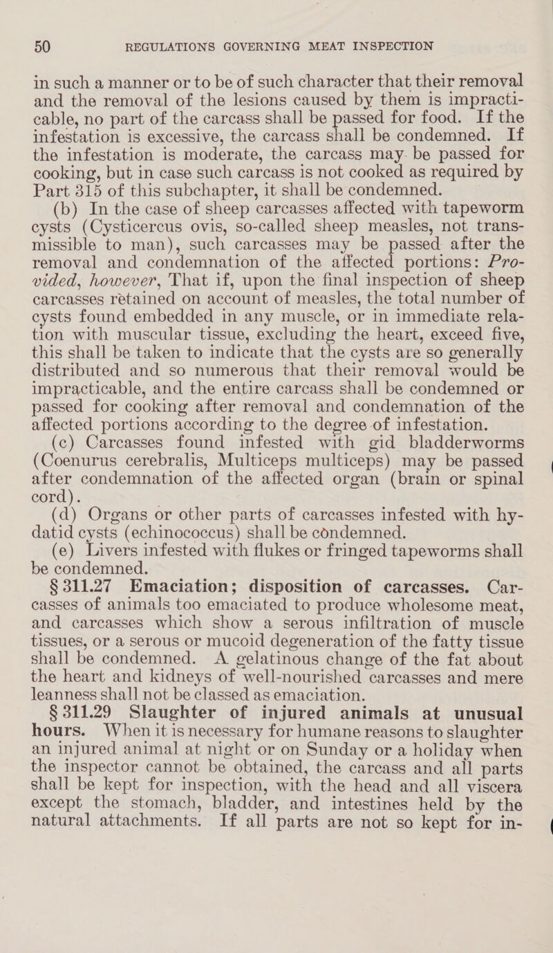 in such a manner or to be of such character that their removal and the removal of the lesions caused by them is impracti- cable, no part of the carcass shall be passed for food. If the infestation is excessive, the carcass shall be condemned. If the infestation is moderate, the carcass may- be passed for cooking, but in case such carcass is not cooked as required by Part 315 of this subchapter, it shall be condemned. (b) In the case of sheep carcasses affected with tapeworm cysts (Cysticercus ovis, so-called sheep measles, not trans- missible to man), such carcasses may be passed after the removal and condemnation of the affected portions: Pro- vided, however, That if, upon the final inspection of sheep carcasses retained on account of measles, the total number of cysts found embedded in any muscle, or in immediate rela- tion with muscular tissue, excluding the heart, exceed five, this shall be taken to indicate that the cysts are so generally distributed and so numerous that their removal would be impracticable, and the entire carcass shall be condemned or passed for cooking after removal and condemnation of the affected portions according to the degree of infestation. (c) Carcasses found infested with gid bladderworms (Coenurus cerebralis, Multiceps multiceps) may be passed after condemnation of the affected organ (brain or spinal cord). (d) Organs or other parts of carcasses infested with hy- datid cysts (echinococcus) shall be condemned. (e) Livers infested with flukes or fringed tapeworms shall be condemned. § 311.27 Emaciation; disposition of carcasses. Car- casses of animals too emaciated to produce wholesome meat, and carcasses which show a serous infiltration of muscle tissues, or a serous or mucoid degeneration of the fatty tissue shall be condemned. A gelatinous change of the fat about the heart and kidneys of well-nourished carcasses and mere leanness shall not be classed as emaciation. § 311.29 Slaughter of injured animals at unusual hours. When it is necessary for humane reasons to slaughter an injured animal at night or on Sunday or a holiday when the inspector cannot be obtained, the carcass and all parts shall be kept for inspection, with the head and all viscera except the stomach, bladder, and intestines held by the natural attachments. If all parts are not so kept for in-