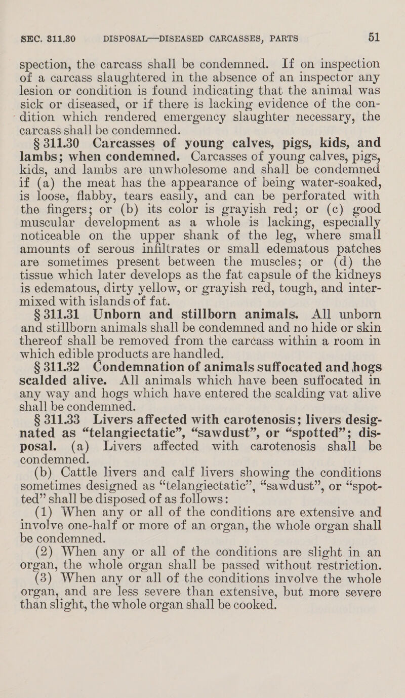 spection, the carcass shall be condemned. If on inspection of a carcass slaughtered in the absence of an inspector any lesion or condition is found indicating that the animal was sick or diseased, or if there is lacking evidence of the con- ‘dition which rendered emergency slaughter necessary, the carcass shall be condemned. § 311.30 Carcasses of young calves, pigs, kids, and lambs; when condemned. Carcasses of young calves, pigs, kids, and lambs are unwholesome and shall be condemned if (a) the meat has the appearance of being water-soaked, is loose, flabby, tears easily, and can be perforated with the fingers; or (b) its color is grayish red; or (c) good muscular development as a whole is lacking, especially noticeable on the upper shank of the leg, where small amounts of serous infiltrates or small edematous patches are sometimes present between the muscles; or (d) the tissue which later develops as the fat capsule of the kidneys is edematous, dirty yellow, or grayish red, tough, and inter- mixed with islands of fat. § 311.31 Unborn and stillborn animals. All unborn and stillborn animals shall be condemned and no hide or skin thereof shall be removed from the carcass within a room in which edible products are handled. § 311.32 Condemnation of animals suffocated and hogs scalded alive. All animals which have been suffocated in any way and hogs which have entered the scalding vat alive shall be condemned. § 311.33 Livers affected with carotenosis; livers desig- nated as “telangiectatic”, “sawdust”, or “spotted”; dis- posal. (a) Livers affected with carotenosis shall be condemned. (b) Cattle livers and calf livers showing the conditions sometimes designed as “telangiectatic”, “sawdust”, or “spot- ted” shall be disposed of as follows: (1) When any or all of the conditions are extensive and involve one-half or more of an organ, the whole organ shall be condemned. (2) When any or all of the conditions are slight in an organ, the whole organ shall be passed without restriction. (3) When any or all of the conditions involve the whole organ, and are less severe than extensive, but more severe than slight, the whole organ shall be cooked.
