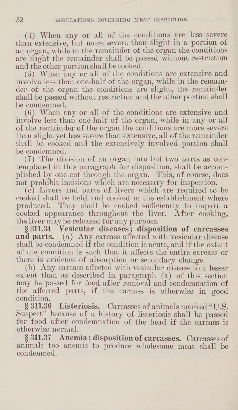 (4) When any or all of the conditions are less severe than extensive, but more severe than slight in a portion of an organ, while in the remainder of the organ the conditions are slight the remainder shall be passed without restriction and the other portion shall be cooked. : (5) When any or all of the conditions are extensive and involve less than one-half of the organ, while in the remain- der of the organ the conditions are slight, the remainder shall be passed without restriction and the other portion shall be condemned. | (6) When any or all of the conditions are extensive and involve less than one-half of the organ, while in any or all of the remainder of the organ the conditions are more severe than shght yet less severe than extensive, all of the remainder shall be cooked and the extensively involved portion shall be condemned. (7) The division of an organ into but two parts as con- templated in this paragraph for disposition, shall be accom- plished by one cut through the organ. This, of course, does not prohibit incisions which are necessary for inspection. (c) Livers and parts of livers which are required to be cooked shall be held and cooked in the establishment where produced. They shall be cooked sufficiently to impart a cooked appearance throughout the liver. After cooking, the liver may be released for any purpose. § 311.384 Vesicular diseases; disposition of carcasses and parts. (a) Any carcass affected with vesicular disease shall be condemned if the condition is acute, and if the extent of the condition is such that it affects the entire carcass or there is evidence of absorption or secondary change. (b) Any carcass affected with vesicular disease to a lesser extent than as described in paragraph (a) of this section may be passed for food after removal and condemnation of the affected parts, if the carcass is otherwise in good condition. § 311.36 Listeriosis. Carcasses of animals marked “U.S. Suspect” because of a history of listeriosis shall be passed for food after condemnation of the head if the carcass is otherwise normal. § 311.387 Anemia; disposition of carcasses. Carcasses of animals too anemic to produce wholesome meat shall be condemned.