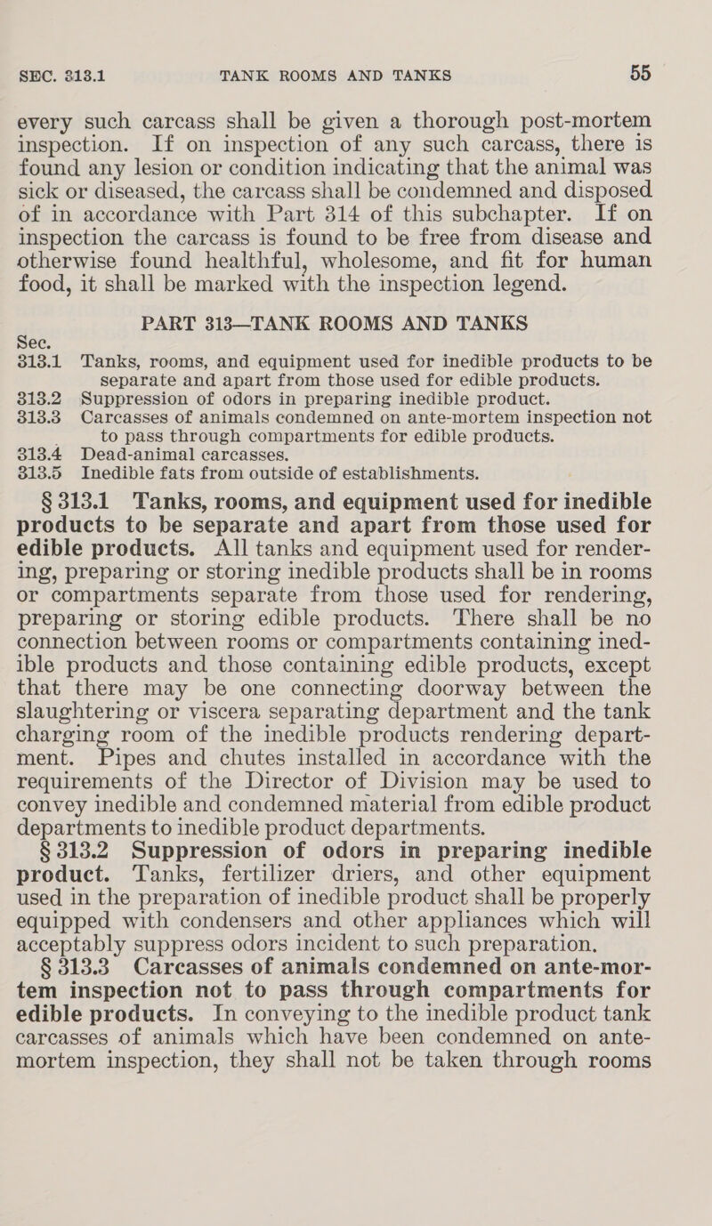 every such carcass shall be given a thorough post-mortem inspection. If on inspection of any such carcass, there is found any lesion or condition indicating that the animal was sick or diseased, the carcass shall be condemned and disposed of in accordance with Part 314 of this subchapter. If on inspection the carcass is found to be free from disease and otherwise found healthful, wholesome, and fit for human food, it shall be marked with the inspection legend. r PART 313—TANK ROOMS AND TANKS ec. 3138.1 Tanks, rooms, and equipment used for inedible products to be separate and apart from those used for edible products. 818.2 Suppression of odors in preparing inedible product. 313.3 Carcasses of animals condemned on ante-mortem inspection not : to pass through compartments for edible products. 313.4 Dead-animal carcasses, 313.5 Inedible fats from outside of establishments. § 313.1 Tanks, rooms, and equipment used for inedible products to be separate and apart from those used for edible products. All tanks and equipment used for render- ing, preparing or storing inedible products shall be in rooms or compartments separate from those used for rendering, preparing or storing edible products. There shall be no connection between rooms or compartments containing ined- ible products and those containing edible products, except that there may be one connecting doorway between the slaughtering or viscera separating department and the tank charging room of the inedible products rendering depart- ment. Pipes and chutes installed in accordance with the requirements of the Director of Division may be used to convey inedible and condemned material from edible product departments to inedible product departments. § 313.2. Suppression of odors in preparing inedible product. Tanks, fertilizer driers, and other equipment used in the preparation of inedible product shall be properly equipped with condensers and other appliances which will acceptably suppress odors incident to such preparation. § 313.3. Carcasses of animals condemned on ante-mor- tem inspection not to pass through compartments for edible products. In conveying to the inedible product tank carcasses of animals which have been condemned on ante- mortem inspection, they shall not be taken through rooms