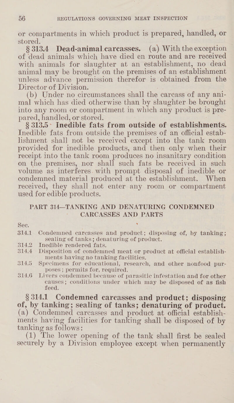 or compartments in which product is prepared, handled, or stored. § 313.4 Dead-animal.carcasses. (a) With the exception of dead animals which have died en route and are received with animals for slaughter at an establishment, no dead animal may be brought on the premises of an establishment unless advance permission therefor is obtained from the Director of Division. AE (b) Under no circumstances shall the carcass of any ani- mal which has died otherwise than by slaughter. be brought into any room or compartment in which any product is pre- pared, handled, or stored. sur § 313.5> Inedible fats from outside of establishments. Inedible fats from outside the premises of an official estab- hshment shall not be received except into the tank room provided for inedible products, and then only when their receipt mto the tank room produces no insanitary condition on the premises, nor shall such fats be received in such volume as interferes. with prompt disposal of inedible or condemned material produced at the establishment. When received, they shall not enter any room or compartment used for edible products. PART 314—TANKING AND DENATURING CONDEMNED CARCASSES AND PARTS » See. 314.1 Condemned carcasses and product; disposing of, by tanking; sealing of tanks; denaturing of product. 314.2 Inedible rendered fats. 314.4 Disposition of condemned meat or product at official establish- ments having no tanking facilities. 014.5 Specimens for educational, research, and other nonfood pur- poses ; permits for, required. 314.6 Livers condemned because of parasitic infestation and for other causes; conditions under which may be disposed of as fish feed. § 314.1 Condemned carcasses and product; disposing of, by tanking; sealing of tanks; denaturing of product. (a) Condemned carcasses and product at official establish- ments having facilities for tanking shall be disposed of by tanking as follows: (1) The lower opening of the tank shall first be sealed securely by a Division employee except when permanently