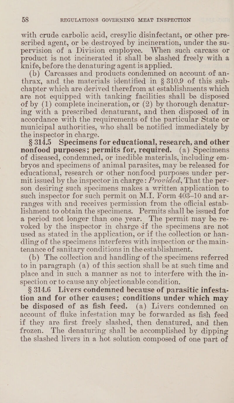 with crude carbolic acid, cresylic disinfectant, or other pre- scribed agent, or be destroyed by incineration, under the su- pervision “of a Division employee. When such carcass or product is not incinerated it shall be slashed freely with a knife, before the denaturing agent is applied. (b) Carcasses and products condemned on account of an- thrax, and the materials identified in § 310.9 of this sub- chapter which are derived therefrom at establishments which are not equipped with tanking facilities shall be disposed of by (1) complete incineration, or (2) by thorough denatur- ing with a prescribed denaturant, and then disposed of in accordance with the requirements ‘of the particular State or municipal authorities, who shall be notified immediately by the inspector in charge. § 314.5 Specimens for educational, research, and other nonfood purposes; permits for, required. (a) Specimens of diseased, condemned, or inedible materials, including em- bryos and specimens of animal parasites, may be released for educational, research or other nonfood purposes under per- mit issued by the inspector in charge: Provided, That the per- son desiring such specimens makes a written application to such inspector for such permit on M.I. Form 403-10 and ar- ranges with and receives permission from the official estab- lishment to obtain the specimens. Permits shall be issued for a period not longer than one year. The permit may be re- voked by the inspector in charge if the specimens are not used as stated in the application, or if the collection or han- dling of the specimens interferes with inspection or the main- tenance of sanitary conditions in the establishment. (b) The collection and handling of the specimens referred to in paragraph (a) of this section shall be at such time and place and in such a manner as not to interfere with the in- spection or to cause any objectionable condition. § 314.6 Livers condemned because of parasitic infesta- tion and for other causes; conditions under which may be disposed of as fish feed. (a) Livers condemned on account of fluke infestation may be forwarded as fish feed if they are first freely slashed, then denatured, and then frozen. The denaturing shall be accomplished by dipping the slashed livers in a hot solution composed of one part of