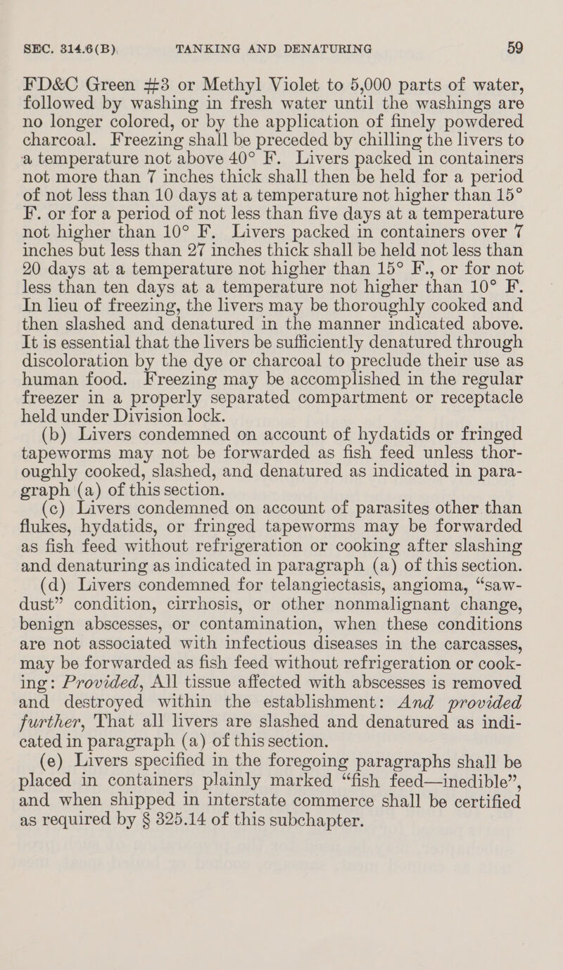 FD&amp;C Green #3 or Methyl Violet to 5,000 parts of water, followed by washing in fresh water until the washings are no longer colored, or by the application of finely powdered charcoal. Freezing shall be preceded by chilling the livers to a, temperature not above 40° F. Livers packed in containers not more than 7 inches thick shall then be held for a period of not less than 10 days at a temperature not higher than 15° I’. or for a period of not less than five days at a temperature not higher than 10° F. Livers packed in containers over 7 inches but less than 27 inches thick shall be held not less than 20 days at a temperature not higher than 15° F., or for not less than ten days at a temperature not higher than 10° F. In lieu of freezing, the livers may be thoroughly cooked and then slashed and denatured in the manner indicated above. It is essential that the livers be sufficiently denatured through discoloration by the dye or charcoal to preclude their use as human food. Freezing may be accomplished in the regular freezer in a properly separated compartment or receptacle held under Division lock. (b) Livers condemned on account of hydatids or fringed tapeworms may not be forwarded as fish feed unless thor- oughly cooked, slashed, and denatured as indicated in para- graph (a) of this section. (c) Livers condemned on account of parasites other than flukes, hydatids, or fringed tapeworms may be forwarded as fish feed without refrigeration or cooking after slashing and denaturing as indicated in paragraph (a) of this section. (d) Livers condemned for telangiectasis, angioma, “saw- dust” condition, cirrhosis, or other nonmalignant change, benign abscesses, or contamination, when these conditions are not associated with infectious diseases in the carcasses, may be forwarded as fish feed without refrigeration or cook- ing: Provided, All tissue affected with abscesses is removed and des stroyed within the establishment: And provided further, That all livers are slashed and denatured as indi- cated in paragraph (a) of this section. (e) Livers specified in the foregoing paragraphs shall be placed in containers plainly marked “fish feed—inedible”, and when shipped in interstate commerce shall be certified as required by § 825.14 of this subchapter.