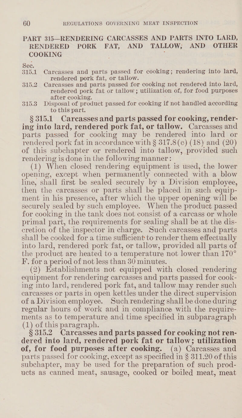 PART 315—RENDERING CARCASSES AND PARTS INTO LARD, RENDERED PORK FAT, AND TALLOW, AND OTHER COOKING Bie 1 Carcasses and parts passed for rte rendering into lard, rendered pork fat, or tallow. 315.2 Carcasses and parts passed for cooking not rendered into lard, rendered pork fat or tallow; Utilization, of, for food purposes after cooking. 315.38 Disposal of product passed for cooking if not handled according to this part. § 315.1 Carcasses and parts passed for cooking, render- ing into lard, rendered pork fat, or tallow. Carcasses and parts passed for cooking may be rendered into lard or rendered pork fat in accor dance with § 317.8(c) (18) and (20) of this subchapter or rendered into tallow, provided such rendering is done in the following manner: (1) When closed rendering equipment is used, the lower opening, except when permanently connected with a blow line, shall first be sealed securely by a Division employee, then the carcasses or parts shall be placed in such equip- ment in his presence, after which the upper opening will be securely sealed by such employee. When the product passed for cooking in the tank does not consist of a carcass or whole primal part, the requirements for sealing shall be at the dis- cretion of the inspector in charge. Such carcasses and parts shall be cooked for a time sufficient to render them effectually into lard, rendered pork fat, or tallow, provided all parts of the product are heated to a temperature not lower than 170° F. for a period of not less than 380 minutes. (2) Establishments not equipped with closed rendering equipment for rendering carcasses and parts passed for cook- ing into lard, rendered pork fat, and tallow may render such carcasses or parts in open kettles under the direct supervision of a Division employee. Such rendering shall be done during regular hours of work and in compliance with the require- ments as to temperature and time specified in subparagraph m of this paragraph. § 315.2 Carcasses and parts passed for cooking not ren- dered into lard, rendered pork fat or tallow; utilization of, for food purposes after cooking. (a) Carcasses and parts passed for cooking, except as specified in § 311.20 of this subchapter, may be used for the preparation of such prod- ucts as canned meat, sausage, cooked or boiled meat, meat