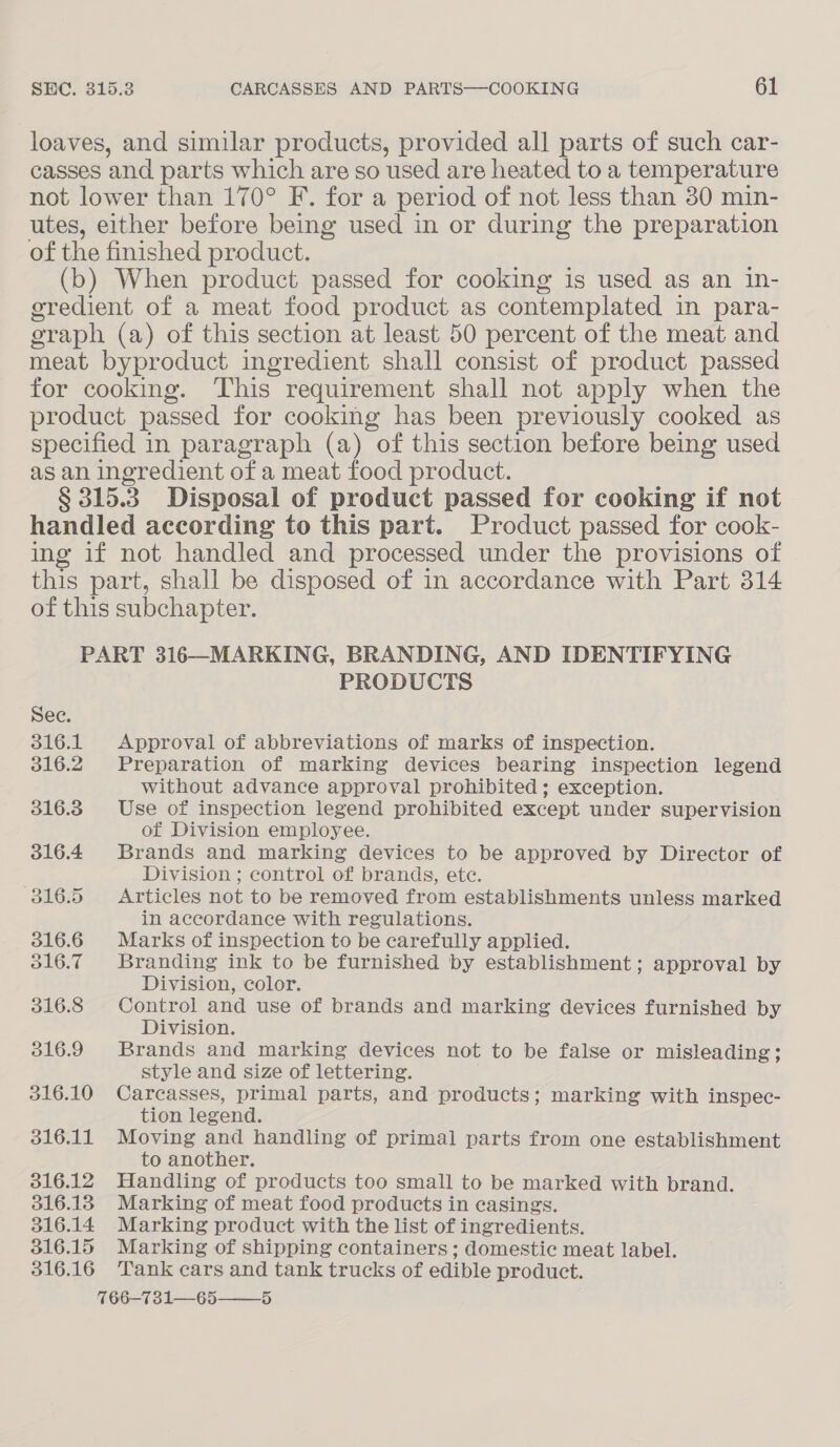 loaves, and similar products, provided all parts of such car- casses and parts which are so used are heated to a temperature not lower than 170° F. for a period of not less than 30 min- utes, either before being used in or during the preparation of the finished product. (b) When product passed for cooking is used as an in- eredient of a meat food product as contemplated in para- oraph (a) of this section at least 50 percent of the meat and meat byproduct ingredient shall consist of product passed for cooking. This requirement shall not apply when the product passed for cooking has been previously cooked as specified in paragraph (a) “of this section before being used as an ingredient of a meat food product. § 315.3 Disposal of product passed for cooking if not handled according to this part. Product passed for cook- ing if not handled and processed under the provisions of this part, shall be disposed of in accordance with Part 314 of this subchapter. PART 316—MARKING, BRANDING, AND IDENTIFYING PRODUCTS See. 316.1 Approval of abbreviations of marks of inspection. 316.2. Preparation of marking devices bearing inspection legend without advance approval prohibited ; exception. 316.3. Use of inspection legend prohibited except under supervision of Division employee. 316.4 Brands and marking devices to be approved by Director of Division ; control of brands, ete. 316.5 Articles not to be removed from establishments unless marked in accordance with regulations. 316.6 Marks of inspection to be carefully applied. 516.7 Branding ink to be furnished by establishment; approval by Division, color. 316.8 Control and use of brands and marking devices furnished by Division. 016.9 Brands and marking devices not to be false or misleading; style and size of lettering. 316.10 Carcasses, primal parts, and products; marking with inspec- tion legend. 316.11 Moving and handling of primal parts from one establishment to another. 316.12 Handling of products too small to be marked with brand. 316.13 Marking of meat food products in casings. 316.14 Marking product with the list of ingredients. 316.15 Marking of shipping containers; domestic meat label. 316.16 Tank cars and tank trucks of edible product. 766—731—65——_5